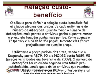 Relação custo-benefício O cálculo para definir a relação custo-benefício foi efetuado através dos preços de cada antivírus e do número de infecções. Quanto maior o número de detecções, mais pontos o antivírus ganha e quanto menor o preço ele também ganha mais pontos. Como apenas o Kaspersky e o NOD32 são pagos, somente eles foram prejudicados no quesito preço. Utilizamos o preço padrão dos sites, sendo que o Kaspersky custa R$79, 90 e o NOD32 custa R$89, 90 (preços verificados em fevereiro de 2009). O número de detecções foi calculado segundo uma tabela pré-estabelecida, sendo que o único antivírus que recebeu mais de dez pontos neste quesito foi o Kaspersky e os demais tiveram notas mais baixas. 