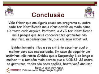Conclusão Vale frisar que em alguns casos um programa ou outro pode ter identificado mais vírus devido ao modo como ele trata cada arquivo. Portanto, o AVG ter identificado mais pragas que seus concorrentes gratuitos não significa, necessariamente, que ele seja imbatível. Evidentemente, fica a seu critério escolher qual o melhor para sua necessidade. Em caso de adquirir um antivírus, não resta dúvidas que o Kaspersky é de longe o melhor — e também mais barato que o NOD32. Já entre os gratuitos, todos são boas opções, basta você analisar bem o que procura. 
