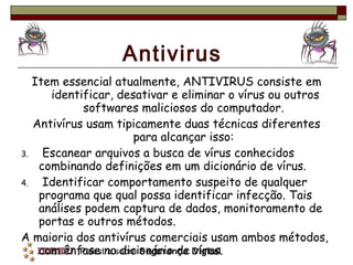Antivirus Item essencial atualmente, ANTIVIRUS consiste em identificar, desativar e eliminar o vírus ou outros softwares maliciosos do computador.  Antivírus usam tipicamente duas técnicas diferentes para alcançar isso:  Escanear arquivos a busca de vírus conhecidos combinando definições em um dicionário de vírus.  Identificar comportamento suspeito de qualquer programa que qual possa identificar infecção. Tais análises podem captura de dados, monitoramento de portas e outros métodos. A maioria dos antivírus comerciais usam ambos métodos, com ênfase no dicionário de vírus. 
