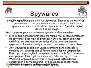 Spywares Solução específica para eliminar Spywares. Empresas de Antivírus passaram a trazer programas específicos para combate a spywares em suas suítes de softwares com a "popularização" desse tipo de praga.  Anti-spywares podem combater spyware de duas maneiras: Eles podem fornecer proteção em tempo real contra instalações de spywares. Esse tipo de proteção funciona, assim como nos antivírus, em que monitoram todos dados de entrada para spyware e bloqueiam qualquer ameaça que venha através disso. Anti-spywares podem ser usados somente para detecção e remoção de spywares que já foram instalados no computador. Esse tipo de proteção é normalmente muito mais fácil de usar e mais popular. Esse tipó escaneia conteúdos do registro do Windows, arquivos do sistema, e programas instalados no computador e fornecerá uma lista de ameaças encontradas, deixando a rigor do usuário excluir ou não. 
