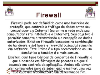 Firewall Firewall pode ser definidido como uma barreira de proteção, que controla o tráfego de dados entre seu computador e a Internet (ou entre a rede onde seu computador está instalado e a Internet). Seu objetivo é permitir somente a transmissão e a recepção de dados autorizados. Existem firewalls baseados na combinação de hardware e software e firewalls baseados somente em software. Este último é o tipo recomendado ao uso doméstico e também é o mais comum. Existem dois tipos básicos de conceitos de firewalls: o que é baseado em filtragem de pacotes e o que é baseado em controle de aplicações. Ambos não devem ser comparados para se saber qual o melhor, uma vez que cada um trabalha para um determinado fim.  