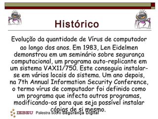 Histórico Evolução da quantidade de Vírus de computador ao longo dos anos. Em 1983, Len Eidelmen demonstrou em um seminário sobre segurança computacional, um programa auto-replicante em um sistema VAX11/750. Este conseguia instalar-se em vários locais do sistema. Um ano depois, na 7th Annual Information Security Conference, o termo vírus de computador foi definido como um programa que infecta outros programas, modificando-os para que seja possível instalar cópias de si mesmo.  