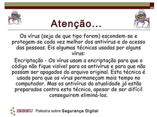 Atenção... Os vírus (seja de que tipo forem) escondem-se e protegem-se cada vez melhor dos antivírus e do acesso das pessoas. Eis algumas técnicas usadas por alguns vírus: Encriptação - Os vírus usam a encriptação para que o código não fique visível para os antivírus e para que não possam ser apagados do arquivo original. Esta técnica é usada para que os vírus permaneçam mais tempo no computador. Mas os antivírus da atualidade já estão preparados contra esta técnica, apesar de ser difícil conseguirem eliminá-los. 
