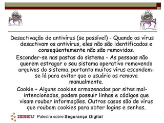 Desactivação de antivírus (se possível) - Quando os vírus desactivam os antivírus, eles não são identificados e conseqüentemente não são removidos. Esconder-se nas pastas do sistema - As pessoas não querem estragar o seu sistema operativo removendo arquivos do sistema, portanto muitos vírus escondem-se lá para evitar que o usuário os remova manualmente. Cookie – Alguns cookies armazenados por sites mal-intencionados, podem possuir linhas e códigos que visam roubar informações. Outros casos são de vírus que roubam cookies para obter logins e senhas. 