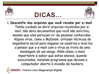 DICAS... 1.  Desconfie dos arquivos que você recebe por e-mail  Tenha cuidado ao abrir arquivos recebidos por e-mail, não abra documentos que você não solicitou, mesmo que eles pareçam vir de pessoas conhecidas . Alguns vírus, como o MyDoom, utilizam técnicas de engenharia social para enganar os usuários e levá-los a pensar que o e-mail com o vírus se trata de uma mensagem de um amigo. Além disso, o mais importante é saber que estes anexos, quando executados, instalam programas que deixam o computador aberto à invasão de hackers. 