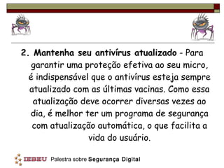 2. Mantenha seu antivírus atualizado  - Para garantir uma proteção efetiva ao seu micro, é indispensável que o antivírus esteja sempre atualizado com as últimas vacinas. Como essa atualização deve ocorrer diversas vezes ao dia, é melhor ter um programa de segurança com atualização automática, o que facilita a vida do usuário. 