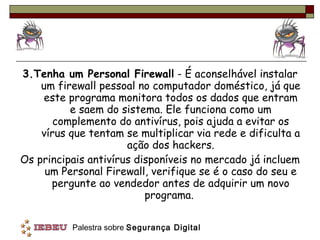 3.Tenha um Personal Firewall  - É aconselhável instalar um firewall pessoal no computador doméstico, já que este programa monitora todos os dados que entram e saem do sistema. Ele funciona como um complemento do antivírus, pois ajuda a evitar os vírus que tentam se multiplicar via rede e dificulta a ação dos hackers. Os principais antivírus disponíveis no mercado já incluem um Personal Firewall, verifique se é o caso do seu e pergunte ao vendedor antes de adquirir um novo programa.  