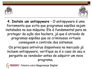 4.   Instale um antispyware  - O antispyware é uma ferramenta que evita que programas espiões sejam instalados na sua máquina. Ele é fundamental para se proteger da ação dos hackers, já que é através de programas espiões que os criminosos virtuais conseguem o controle dos sistemas. Os principais antivírus disponíveis no mercado já incluem antispyware, verifique se é o caso do seu e pergunte ao vendedor antes de adquirir um novo programa.  
