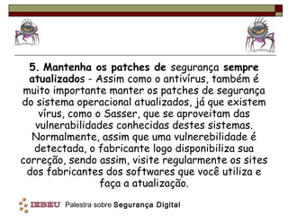 5.   Mantenha os patches de  segurança  sempre atualizado s - Assim como o antivírus, também é muito importante manter os patches de segurança do sistema operacional atualizados, já que existem vírus, como o Sasser, que se aproveitam das vulnerabilidades conhecidas destes sistemas. Normalmente, assim que uma vulnerebilidade é detectada, o fabricante logo disponibiliza sua correção, sendo assim, visite regularmente os sites dos fabricantes dos softwares que você utiliza e faça a atualização. 