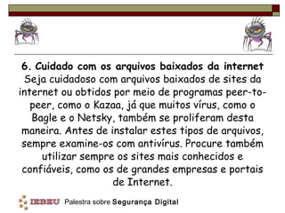 6.   Cuidado com os arquivos baixados da internet  Seja cuidadoso com arquivos baixados de sites da internet ou obtidos por meio de programas peer-to-peer, como o Kazaa, já que muitos vírus, como o Bagle e o Netsky, também se proliferam desta maneira. Antes de instalar estes tipos de arquivos, sempre examine-os com antivírus. Procure também utilizar sempre os sites mais conhecidos e confiáveis, como os de grandes empresas e portais de Internet. 