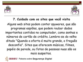 7.   Cuidado com os sites que você visita Alguns web sites podem conter spywares, que são programas espiões, que podem roubar dados importantes contidos no computador, como senhas e números de cartão de crédito. Lembre-se do velho ditado "Quando a oferta é muito grande, o freguês desconfia". Sites que oferecem músicas, filmes, papéis de parede, ou fotos de pessoas nuas são os mais suspeitos.  