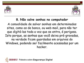 8.   Não salve senhas no computador A comodidade de salvar senhas em determinados sites, como os de banco, ou web mail, para não ter que digitá-las toda a vez que se entra, é perigosa. Isto porque, as senhas que você deixa pré-gravadas, na verdade ficam guardadas em arquivos do Windows, podendo ser facilmente acessadas por um hacker. 
