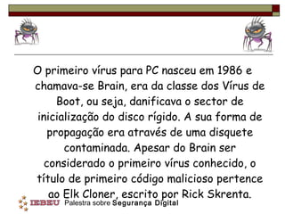 O primeiro vírus para PC nasceu em 1986 e chamava-se Brain, era da classe dos Vírus de Boot, ou seja, danificava o sector de inicialização do disco rígido. A sua forma de propagação era através de uma disquete contaminada. Apesar do Brain ser considerado o primeiro vírus conhecido, o título de primeiro código malicioso pertence ao Elk Cloner, escrito por Rick Skrenta. 