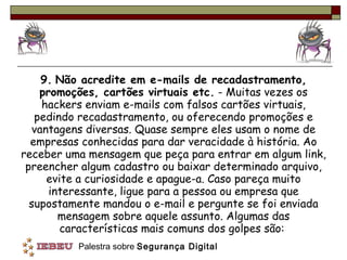 9.   Não acredite em e-mails de recadastramento, promoções, cartões virtuais etc.  - Muitas vezes os hackers enviam e-mails com falsos cartões virtuais, pedindo recadastramento, ou oferecendo promoções e vantagens diversas. Quase sempre eles usam o nome de empresas conhecidas para dar veracidade à história. Ao receber uma mensagem que peça para entrar em algum link, preencher algum cadastro ou baixar determinado arquivo, evite a curiosidade e apague-a. Caso pareça muito interessante, ligue para a pessoa ou empresa que supostamente mandou o e-mail e pergunte se foi enviada mensagem sobre aquele assunto. Algumas das características mais comuns dos golpes são:  