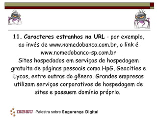 11.   Caracteres estranhos na URL  - por exemplo, ao invés de www.nomedobanco.com.br, o link é www.nomedobanco-sp.com.br Sites hospedados em serviços de hospedagem gratuita de páginas pessoais como HpG, Geocities e Lycos, entre outras do gênero. Grandes empresas utilizam serviços corporativos de hospedagem de sites e possuem domínio próprio.  
