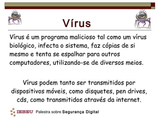 Vírus Vírus é um programa malicioso tal como um vírus biológico, infecta o sistema, faz cópias de si mesmo e tenta se espalhar para outros computadores, utilizando-se de diversos meios. Vírus podem tanto ser transmitidos por dispositivos móveis, como disquetes, pen drives, cds, como transmitidos através da internet. 