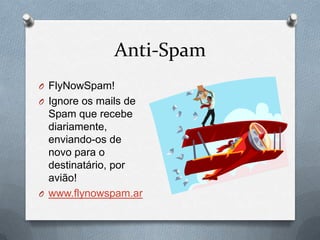 Anti-Spam
O FlyNowSpam!
O Ignore os mails de
  Spam que recebe
  diariamente,
  enviando-os de
  novo para o
  destinatário, por
  avião!
O www.flynowspam.ar
 