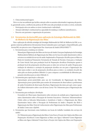 SEGURANÇA DO PACIENTE E QUALIDADE EM SERVIÇOS DE SAÚDE: UMA REFLEXÃO TEÓRICA APLICADA À PRÁTICA
101
5.	 Clima institucional seguro:
Deve-se criar um ambiente que facilite a atenção sobre os assuntos relacionados à segurança do pacien-
te, garantindo assim, a melhoria das práticas de HM como alta prioridade em todos os níveis, incluindo:
•	 Participação ativa em ambos os níveis (institucional e individual);
•	 Atenção individual e institucional na capacidade de mudança e melhoria (autoeficácia) e,
•	 Parceria com pacientes e organizações de pacientes.
2.4	 Ferramentas da Anvisa/MS para aplicação da Estratégia Multimodal da OMS
de Melhoria da Higienização das Mãos
Para a aplicação da referida estratégia da Estratégia Multimodal da OMS de Melhoria da HM, os se-
guintes materiais publicitários (ferramentas) foram traduzidos para o português e disponibilizados, pela
Anvisa/MS, em parceria com a Organização Pan-Americana de Saúde (OPAS/OMS)29,30
:
1.	 Ferramentas para a mudança no sistema:
–– Manual para Higienização das Mãos em Serviços de Saúde; Guia para Implantação da Estratégia
Multimodal de Melhoria da Higienização das Mãos em Serviços de saúde; Questionário sobre a
estrutura na unidade do serviço de saúde; Implantando a Preparação Alcoólica para as Mãos no
Ponto de Assistência/Tratamento: Ferramenta de Tomada de Decisão e Guia para a Avaliação
do Custo Inicial; Guia para produção local de Preparações alcoólicas Orientações quanto à
produção local das preparações alcoólicas para as mãos nos serviços de saúde; Pesquisa para
avaliação de tolerância e aceitação da preparação alcoólica em uso para a higienização das
mãos (para avaliar o uso de preparações alcoólicas para as mãos e as condições da pele das
mãos pelo uso destes produtos (Método 1) e para comparar a aceitabilidade de diferentes pre-
parações alcoólicas para as mãos (Método 2).
2.	 Ferramentas para capacitação e educação:
–– Apresentação power-point/slides para uso do Coordenador de Higienização das Mãos;
Apresentação power-point/slides para sessões de treinamento de observadores e profissionais
de saúde; Formulário de observação; Brochura: Higienização das mãos: por quê, como e quan-
do; Folheto Informativo sobre o uso de luvas; Cartaz “Os 5 Momentos para a Higienização das
Mãos”.
3.	 Ferramentas para avaliação e devolução:
–– Formulário de Observação; Questionário sobre estrutura da unidade para a higienização das
mãos; Questionário sobre a Percepção de Gerentes Executivos / Diretores/ Administradores/
Chefes sobre as Infecções Relacionadas à Assistência à Saúde e à Higienização das Mãos;
Questionário básico sobre a Percepção de Profissionais de Saúde a Respeito das IRAS e
Higienização das Mãos Teste de Conhecimento sobre Higienização das Mãos para Profissionais
de Saúde; Como usar o EpiInfo.
4.	 Ferramentas que funcionam como lembretes nos locais de trabalho (unidades dos serviços de
saúde):
–– Os5MomentosparaaHigienizaçãodasMãos;ComoFazeraFricçãoAnti-SépticadasMãoscom
Preparações Alcoólicas?; Como Higienizar as Mãos com Água e Sabonete? Como Higienizar
as Mãos com Água e Sabonete? Como Fazer a Fricção Anti-Séptica das Mãos com Preparações
 