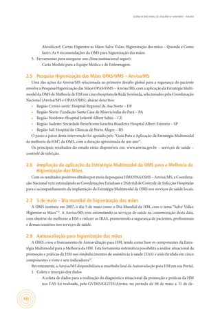 AGÊNCIA NACIONAL DE VIGILÂNCIA SANITÁRIA – ANVISA
102
Alcoólicas?; Cartaz Higienize as Mãos: Salve Vidas; Higienização das mãos – Quando e Como
fazer; As 9 recomendações da OMS para higienização das mãos.
5.	 Ferramentas para assegurar um clima institucional seguro:
–– Carta Modelo para a Equipe Médica e de Enfermagem.
2.5	 Pesquisa Higienização das Mãos OPAS/OMS – Anvisa/MS
Uma das ações da Anvisa/MS relacionada ao primeiro desafio global para a segurança do paciente
envolve a Pesquisa Higienização das Mãos OPAS/OMS – Anvisa/MS, com a aplicação da Estratégia Multi-
modal da OMS de Melhoria de HM em cinco hospitais da Rede Sentinela, selecionados pela Coordenação
Nacional (Anvisa/MS e OPAS/OMS), abaixo descritos:
•	 Região Centro-oeste: Hospital Regional da Asa Norte – DF
•	 Região Norte: Fundação Santa Casa de Misericórdia do Pará – PA
•	 Região Nordeste: Hospital Infantil Albert Sabin – CE
•	 Região Sudeste: Sociedade Beneficente Israelita Brasileira Hospital Albert Einstein – SP
•	 Região Sul: Hospital de Clínicas de Porto Alegre – RS
O passo a passo desta intervenção foi apoiado pelo “Guia Para a Aplicação da Estratégia Multimodal
de melhoria da HM”, da OMS, com a duração aproximada de um ano31
.
Os principais resultados do estudo estão disponíveis em: www.anvisa.gov.br – serviços de saúde –
controle de infecção.
2.6	 Ampliação da aplicação da Estratégia Multimodal da OMS para a Melhoria da
Higienização das Mãos
Com os resultados positivos obtidos por meio da pesquisa HM OPAS/OMS – Anvisa/MS, a Coordena-
ção Nacional vem estimulando as Coordenações Estaduais e Distrital de Controle de Infecção Hospitalar
para o acompanhamento da implantação da Estratégia Multimodal da OMS nos serviços de saúde locais.
2.7	 5 de maio – Dia mundial de higienização das mãos
A OMS instituiu em 2007, o dia 5 de maio como o Dia Mundial de HM, com o tema “Salve Vidas:
Higienize as Mãos”32
. A Anvisa/MS vem estimulando os serviços de saúde na comemoração desta data,
com objetivo de melhorar a HM e reduzir as IRAS, promovendo a segurança de pacientes, profissionais
e demais usuários nos serviços de saúde.
2.8	 Autoavaliação para higienização das mãos
A OMS criou o Instrumento de Autoavaliação para HM, tendo como base os componentes da Estra-
tégia Multimodal para a Melhoria da HM. Esta ferramenta sistemática possibilita a análise situacional da
promoção e práticas da HM nos estabelecimentos de assistência à saúde (EAS) e está dividida em cinco
componentes e vinte e sete indicadores32
.
Recentemente, a Anvisa/MS disponibilizou o resultado final da Autoavaliação para HM em seu Portal.
1.	 Coleta e inserção dos dados
–– A coleta de dados para a realização do diagnóstico situacional da promoção e práticas da HM
nos EAS foi realizada, pela GVIMS/GGTES/Anvisa, no período de 04 de maio a 31 de de-
 