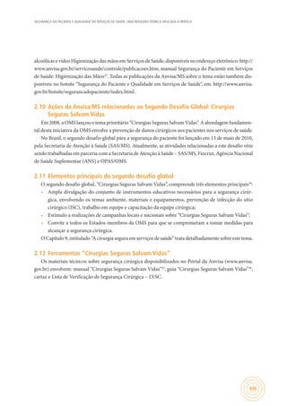 SEGURANÇA DO PACIENTE E QUALIDADE EM SERVIÇOS DE SAÚDE: UMA REFLEXÃO TEÓRICA APLICADA À PRÁTICA
105
alcoólicas e vídeo Higienização das mãos em Serviços de Saúde, disponíveis no endereço eletrônico: http://
www.anvisa.gov.br/servicosaude/controle/publicacoes.htm; manual Segurança do Paciente em Serviços
de Saúde: Higienização das Mãos33
. Todas as publicações da Anvisa/MS sobre o tema estão também dis-
poníveis no hotsite “Segurança do Paciente e Qualidade em Serviços de Saúde”, em: http://www.anvisa.
gov.br/hotsite/segurancadopaciente/index.html .
2.10	Ações da Anvisa/MS relacionadas ao Segundo Desafio Global: Cirurgias
Seguras Salvam Vidas
Em 2008, a OMS lançou o tema prioritário “Cirurgias Seguras Salvam Vidas”. A abordagem fundamen-
tal desta iniciativa da OMS envolve a prevenção de danos cirúrgicos aos pacientes nos serviços de saúde.
No Brasil, o segundo desafio global para a segurança do paciente foi lançado em 13 de maio de 2010,
pela Secretaria de Atenção à Saúde (SAS/MS). Atualmente, as atividades relacionadas a este desafio vêm
sendo trabalhadas em parceria com a Secretaria de Atenção à Saúde – SAS/MS, Fiocruz, Agência Nacional
de Saúde Suplementar (ANS) e OPAS/OMS.
2.11	Elementos principais do segundo desafio global
O segundo desafio global, “Cirurgias Seguras Salvam Vidas”, compreende três elementos principais34
:
•	 Ampla divulgação do conjunto de instrumentos educativos necessários para a segurança cirúr-
gica, envolvendo os temas ambiente, materiais e equipamentos, prevenção de infecção do sítio
cirúrgico (ISC), trabalho em equipe e capacitação da equipe cirúrgica;
•	 Estímulo a realizações de campanhas locais e nacionais sobre “Cirurgias Seguras Salvam Vidas”;
•	 Convite a todos os Estados-membros da OMS para que se comprometam a tomar medidas para
alcançar a segurança cirúrgica.
O Capítulo 9, intitulado “A cirurgia segura em serviços de saúde” trata detalhadamente sobre este tema.
2.12	Ferramentas “Cirurgias Seguras Salvam Vidas”
Os materiais técnicos sobre segurança cirúrgica disponibilizados no Portal da Anvisa (www.anvisa.
gov.br) envolvem: manual “Cirurgias Seguras Salvam Vidas”35
, guia “Cirurgias Seguras Salvam Vidas”36
,
cartaz e Lista de Verificação de Segurança Cirúrgica – LVSC.
 
