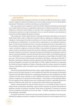 AGÊNCIA NACIONAL DE VIGILÂNCIA SANITÁRIA – ANVISA
108
2.13	Terceiro Desafio Global: Enfrentando a resistência microbiana aos
antimicrobianos
A Aliança Mundial para a Segurança do Paciente, de iniciativa da OMS, prevê ações para o monito-
ramento e redução da resistência microbiana em serviços de saúde, sendo que o terceiro desafio global é
denominado “Enfrentando a resistência microbiana aos antimicrobianos12
”.
Sabe-se que inúmeros micro-organismos vêm desenvolvendo o fenômeno da resistência, representando
um constante desafio tanto para os pesquisadores quanto para as indústrias farmacêuticas, que dispo-
nibilizam novos fármacos antimicrobianos no mercado. Como consequência, diminui-se a eficácia dos
medicamentos, aumenta-se o tempo de internação e eleva-se o custo do tratamento, concorrendo para o
aumento da morbimortalidade relacionada às infecções.
Cabe ressaltar que o Projeto Monitoramento e Prevenção da Resistência Microbiana em Serviços de
Saúde (Projeto RM), criado em 2006, pela Anvisa/MS, objetivou implementar medidas para limitar a
emergência e disseminação da resistência microbiana nos serviços de saúde, por meio da padronização
de método para sua identificação e seu monitoramento, conjuntamente ao uso prudente de antimicro-
bianos. Os eixos de ação do projeto baseavam-se nas ações de capacitação dos atores relacionados com o
tema; produção e distribuição de manuais, vídeos, boletins, documentos e materiais técnicos; promoção
e apoio a seminários, congressos e eventos para debater o tema; produção de pesquisas científicas asso-
ciadas á resistência microbiana; formação de uma rede de instituições e especialistas para coleta e análise
dos dados, instituição de acordos de cooperação internacional e distribuição de material para suporte ás
ações de controle de qualidade. Como parte do Projeto RM, ainda em 2006, a Anvisa/MS firmou parceria
com a OPAS/OMS e com a Coordenação-Geral de Laboratórios em Saúde Pública (CGLAB/SVS-MS)
para criar a Rede Nacional de Monitoramento da Resistência Microbiana, conhecida por Rede RM. A
Rede RM, constituída por Hospitais Sentinela (Laboratórios de Microbiologia e Comissões de Controle
de Infecção Hospitalar), Laboratórios de Saúde Pública (LACEN), Vigilâncias Sanitárias e Coordenações
de Controle de Infecção hospitalar nos Estados e Municípios, além das comissões atuantes nos hospitais
e diversos colaboradores, tinha como objetivo traçar um perfil da resistência microbiana nos serviços de
saúde do país.
Além da formação da Rede RM, que permitiu a coleta e análise de dados referentes à resistência micro-
biana nos serviços de saúde, destacam-se como resultados do Projeto RM a disseminação de informações
relevantes através de Boletins Eletrônicos e a capacitação permanente por meio de plataforma de ensino
a distância. Em 2007, foram realizados os cursos “Medidas de Prevenção e Controle da Resistência Mi-
crobiana e Programa de Uso Racional de Antimicrobiano” e “Boas Práticas em Microbiologia Médica”.
Nos anos seguintes, foram realizados outros cursos a distância para fortalecer a capacidade operacional e
fomentar as diferentes redes, dentre eles “Uso Racional de Antimicrobianos para Especialistas”.
Durante o desenvolvimento das ações do Projeto, observou-se a necessidade de dispor de uma ins-
tituição formal, constituída por especialistas, capaz de auxiliar os gestores em questões relacionadas aos
problemas oriundos da resistência microbiana. Dessa forma, foi instituída a Comissão de Assessoria
Técnica em Resistência Microbiana em Serviços de Saúde – CATREM, composta por experts nas áreas
de microbiologia e infectologia.
Os hospitais mantiveram a notificação (iniciada em julho de 2006) dos resultados de teste de suscep-
tibilidade dos patógenos prioritários causadores de Infecção Primária da Corrente Sanguínea (IPCS) em
 