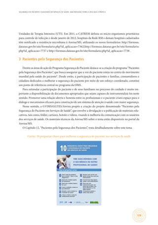 SEGURANÇA DO PACIENTE E QUALIDADE EM SERVIÇOS DE SAÚDE: UMA REFLEXÃO TEÓRICA APLICADA À PRÁTICA
109
Unidades de Terapia Intensiva (UTI). Em 2011, a CATREM definiu os micro-organismos prioritários
para controle de infecção e desde janeiro de 2012, hospitais da Rede RM e demais hospitais cadastrados
têm notificado a resistência microbiana à Anvisa/MS, utilizando os novos formulários: http://formsus.
datasus.gov.br/site/formulario.php?id_aplicacao=7362;http://formsus.datasus.gov.br/site/formulario.
php?id_aplicacao=7737 e http://formsus.datasus.gov.br/site/formulario.php?id_aplicacao=7738 .
3	 Pacientes pela Segurança dos Pacientes
Dentre as áreas de ação do Programa Segurança do Paciente destaca-se a criação do programa “Pacientes
pela Segurança dos Pacientes”, que busca assegurar que a voz do paciente esteja no centro do movimento
mundial pela saúde do paciente9
. Desde então, a participação de pacientes e famílias, consumidores e
cidadãos dedicados a melhorar a segurança do paciente por meio de um esforço coordenado, constitui
um ponto de referência central no programa da OMS.
Para estimular a participação do paciente e de seus familiares no processo do cuidado é muito im-
portante a disponibilização de documentos apropriados que sejam capazes de instrumentalizá-los neste
sentido. Promover uma relação aberta e honesta entre os profissionais e o paciente criará espaço para o
diálogo e mecanismos eficazes para construção de um sistema de atenção à saúde com maior segurança.
Nesse sentido, a GVIMS/GGTES/Anvisa propôs a criação do projeto denominado “Pacientes pela
Segurança do Paciente em Serviços de Saúde”, que envolve a divulgação e a publicação de materiais edu-
cativos, tais como, folder, cartazes, hotsite e vídeos, visando à melhoria da comunicação com os usuários
dos serviços de saúde. Os materiais técnicos da Anvisa/MS sobre o tema estão disponíveis no portal da
Anvisa/MS.
O Capítulo 12, “Pacientes pela Segurança dos Pacientes”, trata detalhadamente sobre este tema.
Cartaz: 10 perguntas-chave para melhorar a segurança do paciente nos serviços de saúde
PERGUNTAS-CHAVE PARA MELHORAR
A SEGURANÇA DO PACIENTE
EM SERVIÇOS DE SAÚDE10
Faça as perguntas certas:
TIRE SUAS DÚVIDAS COM
O SEU MÉDICO OU OUTRO
PROFISSIONAL DE SAÚDE!
Ministério da
Saúde
Sistema
Único
de Saúde
1
Qual o nome do problema
que eu tenho? / Qual é o meu
diagnóstico?
2
Quais são as minhas opções
de tratamento? 8
É possível que haja alguma
reação a esse medicamento?
3
Quais são as minhas chances
de cura? 9
Posso usar esse
medicamento junto com
outros que já utilizo, com
algum alimento ou com
algum líquido?
4
Como é realizado o exame ou
procedimento?
5
Quando e como receberei os
resultados do exame? 10
O tratamento mudará a
minha rotina diária?
6
Como se soletra o nome do
medicamento prescrito?
7
Quantas vezes ao dia e por
quanto tempo devo usar esse
medicamento?
 