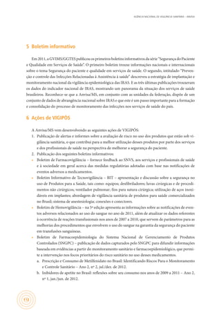 AGÊNCIA NACIONAL DE VIGILÂNCIA SANITÁRIA – ANVISA
112
5	 Boletim informativo
Em2011,aGVIMS/GGTESpublicouosprimeirosboletinsinformativosdasérie“SegurançadoPaciente
e Qualidade em Serviços de Saúde”. O primeiro boletim trouxe informações nacionais e internacionais
sobre o tema Segurança do paciente e qualidade em serviços de saúde. O segundo, intitulado “Preven-
ção e controle das Infecções Relacionadas à Assistência à saúde” descreveu a estratégia de implantação e
monitoramento nacional da vigilância epidemiológica das IRAS. E as três últimas publicações trouxeram
os dados do indicador nacional de IRAS, mostrando um panorama da situação dos serviços de saúde
brasileiros. Reconhece-se que a Anvisa/MS, em conjunto com as unidades da federação, dispõe de um
conjunto de dados de abrangência nacional sobre IRAS e que este é um passo importante para a formação
e consolidação do processo de monitoramento das infecções nos serviços de saúde do país.
6	 Ações de VIGIPÓS
A Anvisa/MS vem desenvolvendo as seguintes ações de VIGIPÓS:
1.	 Publicação de alertas e informes sobre a avaliação de risco no uso dos produtos que estão sob vi-
gilância sanitária, o que contribui para a melhor utilização desses produtos por parte dos serviços
e dos profissionais de saúde na perspectiva de melhorar a segurança do paciente.
2.	 Publicação dos seguintes boletins informativos:
•	 Boletim de Farmacovigilância – fornece feedback ao SNVS, aos serviços e profissionais de saúde
e à sociedade em geral acerca das medidas regulatórias adotadas com base nas notificações de
eventos adversos a medicamentos.
•	 Boletim Informativo de Tecnovigilância – BIT – apresentação e discussão sobre a segurança no
uso de Produtos para a Saúde, tais como: equipos; desfibriladores; luvas cirúrgicas e de procedi-
mentos não cirúrgicos; ventilador pulmonar; fios para sutura cirúrgica; utilização de aços inoxi-
dáveis em implantes; abordagem de vigilância sanitária de produtos para saúde comercializados
no Brasil; sistema de anestesiologia; conexões e conectores.
•	 Boletim de Hemovigilância – na 5ª edição apresenta as informações sobre as notificações de even-
tos adversos relacionados ao uso do sangue no ano de 2011, além de atualizar os dados referentes
à ocorrência de reações transfusionais nos anos de 2007 a 2010, que servem de parâmetros para as
melhorias dos procedimentos que envolvem o uso do sangue na garantia da segurança do paciente
em transfusões sanguíneas.
•	 Boletim de Farmacoepidemiologia do Sistema Nacional de Gerenciamento de Produtos
Controlados (SNGPC) – publicação de dados capturados pelo SNGPC para difundir informações
baseada em evidências a partir do monitoramento sanitário e farma­coepidemiológico, que permi-
te a intervenção nos focos prioritários do risco sanitário no uso desses medicamentos.
a.	 Prescrição e Consumo de Metilfenidato no Brasil: Identificando Riscos Para o Monitoramento
e Controle Sanitário – Ano 2, nº 2, jul./dez. de 2012.
b.	 Inibidores de apetite no Brasil: reflexões sobre seu consumo nos anos de 2009 a 2011 – Ano 2,
nº 1, jan./jun. de 2012.
 