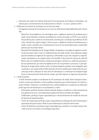 SEGURANÇA DO PACIENTE E QUALIDADE EM SERVIÇOS DE SAÚDE: UMA REFLEXÃO TEÓRICA APLICADA À PRÁTICA
113
c.	 Panorama dos dados do Sistema Nacional de Gerenciamento de Produtos Controlados: um
sistema para o monitoramento de medicamentos no Brasil – v.2, ano 1, jul/dez de 2011.
3.	 Publicação de manuais de orientação aos serviços de saúde
–– Os seguintes manuais de orientação aos serviços de saúde foram disponibilizados pela Anvisa/
MS:
∙∙ Manual de Tecnovigilância: traz abordagens para a vigilância sanitária de produtos para a
saúde comercializados no Brasil e possibilita aos serviços de saúde, ao SNVS e aos usuários
dos produtos para a saúde ter um manual de consulta para a resolução de problemas do dia
a dia, tratando dos aspectos legais e técnicos para a vigilância sanitária de produtos para a
saúde e, assim, contribui com a diminuição de riscos no uso de produtos para a saúde pelas
pessoas que necessitam destes.
∙∙ Manual de Pré Qualificação de Artigos Médico-hospitalares: estratégia de vigilância sanitá-
ria de prevenção. Sabe-se que os estabelecimentos de saúde muitas vezes adquirem artigos
que não atendem às exigências de segurança e efetividade ou que não cumprem as especifi-
cações contratadas no seu registro junto à Anvisa/MS. Como parte do sistema de saúde do
Brasil, cabe aos estabelecimentos assistenciais proteger e promover a saúde dos pacientes e
de seus profissionais, por meio da vigilância ativa de seus produtos e processos. A pré-qua-
lificação de artigos pode auxiliar muito na seleção daqueles produtos mais adequados para
a aquisição e uso, propiciando melhor proteção. Essa pré-qualificação compreende um pro-
cesso que inclui a obtenção de uma série de informações e a realização de avaliações legal,
técnica e funcional antes da decisão de compra, que têm impacto na segurança do paciente.
4.	 A Rede Sentinela
–– A Rede Sentinela compõe-se atualmente de 192 instituições de saúde, dentre hospitais, hemo-
centros e outras que atendam a critérios públicos dispostos para credenciamento. O credencia-
mento à Rede é voluntário e as instituições têm a oportunidade de se credenciar em diferentes
perfis (que não são hierárquicos ou excludentes), a saber:
∙∙ Participante: perfil de entrada na Rede Sentinela. Requer a existência e o funcionamento de
uma gerência de risco, com alimentação regular dos bancos de dados da Vigipós.
∙∙ Colaborador: perfil que requer capacidade para o desenvolvimento de estudos de interesse
do Sistema de Saúde brasileiro.
∙∙ Centro de Cooperação: perfil que requer capacidade para realização de ações de formação e
capacitação de pessoal para a Rede ou para elaboração de material instrucional.
∙∙ Centro de Referência: perfil que requer capacidade para coordenar e/ou supervisionar sub-
-redes com foco em temas ou tecnologias específicas.
 