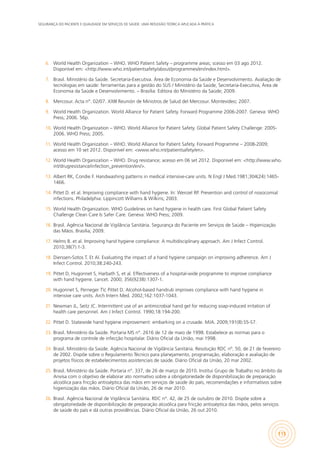 SEGURANÇA DO PACIENTE E QUALIDADE EM SERVIÇOS DE SAÚDE: UMA REFLEXÃO TEÓRICA APLICADA À PRÁTICA
115
6.	 World Health Organization – WHO. WHO Patient Safety – programme areas; scesso em 03 ago 2012.
Disponível em: <http://www.who.int/patientsafety/about/programmes/en/index.html>.
7.	 Brasil. Ministério da Saúde. Secretaria-Executiva. Área de Economia da Saúde e Desenvolvimento. Avaliação de
tecnologias em saúde: ferramentas para a gestão do SUS / Ministério da Saúde, Secretaria-Executiva, Área de
Economia da Saúde e Desenvolvimento. – Brasília: Editora do Ministério da Saúde; 2009.
8.	 Mercosur. Acta n°. 02/07. XXIII Reunión de Ministros de Salud del Mercosur. Montevideo; 2007.
9.	 World Health Organization. World Alliance for Patient Safety. Forward Programme 2006-2007. Geneva: WHO
Press; 2006. 56p.
10.	 World Health Organization – WHO. World Alliance for Patient Safety. Global Patient Safety Challenge: 2005-
2006. WHO Press; 2005.
11.	 World Health Organization – WHO. World Alliance for Patient Safety. Forward Programme – 2008-2009;
acesso em 10 set 2012. Disponível em: <www.who.int/patientsafety/en>.
12.	 World Health Organization – WHO. Drug resistance; acesso em 06 set 2012. Disponível em: <http://www.who.
int/drugresistance/infection_prevention/en/>.
13.	 Albert RK, Condie F. Handwashing patterns in medical intensive-care units. N Engl J Med.1981;304(24):1465-
1466.
14.	 Pittet D. et al. Improving compliance with hand hygiene. In: Wenzel RP. Prevention and control of nosocomial
infections. Philadelphia: Lippincott Williams & Wilkins; 2003.
15.	 World Health Organization. WHO Guidelines on hand hygiene in health care. First Global Patient Safety
Challenge Clean Care Is Safer Care. Geneva: WHO Press; 2009.
16.	 Brasil. Agência Nacional de Vigilância Sanitária. Segurança do Paciente em Serviços de Saúde – Higienização
das Mãos. Brasília; 2009.
17.	 Helms B. et al. Improving hand hygiene compliance: A multidisciplinary approach. Am J Infect Control.
2010;38(7):1-3.
18.	 Dierssen-Sotos T. Et Al. Evaluating the impact of a hand hygiene campaign on improving adherence. Am J
Infect Control. 2010;38:240-243.
19.	 Pittet D, Hugonnet S, Harbath S, et al. Effectiveness of a hospital-wide programme to improve compliance
with hand hygiene. Lancet. 2000; 356(9238):1307-1.
20.	 Hugonnet S, Perneger TV, Pittet D. Alcohol-based handrub improves compliance with hand hygiene in
intensive care units. Arch Intern Med. 2002;162:1037-1043.
21.	 Newman JL, Seitz JC. Intermittent use of an antimicrobial hand gel for reducing soap-induced irritation of
health care personnel. Am J Infect Control. 1990;18:194-200.
22.	 Pittet D. Statewide hand hygiene improvement: embarking on a crusade. MJA. 2009;191(8):S5-S7.
23.	 Brasil. Ministério da Saúde. Portaria MS n°. 2616 de 12 de maio de 1998. Estabelece as normas para o
programa de controle de infecção hospitalar. Diário Oficial da União, mai 1998.
24.	 Brasil. Ministério da Saúde. Agência Nacional de Vigilância Sanitária. Resolução RDC nº. 50, de 21 de fevereiro
de 2002. Dispõe sobre o Regulamento Técnico para planejamento, programação, elaboração e avaliação de
projetos físicos de estabelecimentos assistenciais de saúde. Diário Oficial da União, 20 mar 2002.
25.	 Brasil. Ministério da Saúde. Portaria n°. 337, de 26 de março de 2010. Institui Grupo de Trabalho no âmbito da
Anvisa com o objetivo de elaborar ato normativo sobre a obrigatoriedade de disponibilização de preparação
alcoólica para fricção antisséptica das mãos em serviços de saúde do país, recomendações e informativos sobre
higienização das mãos. Diário Oficial da União, 26 de mar 2010.
26.	 Brasil. Agência Nacional de Vigilância Sanitária. RDC n°. 42, de 25 de outubro de 2010. Dispõe sobre a
obrigatoriedade de disponibilização de preparação alcoólica para fricção antisséptica das mãos, pelos serviços
de saúde do país e dá outras providências. Diário Oficial da União, 26 out 2010.
 