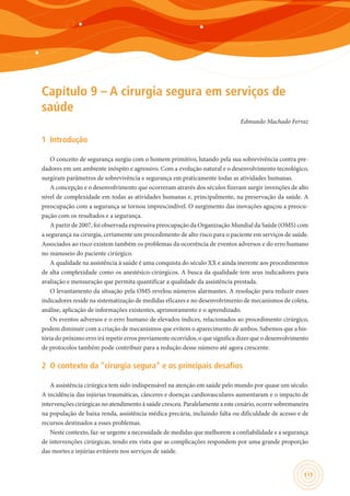 117
Capítulo 9 – A cirurgia segura em serviços de
saúde
Edmundo Machado Ferraz
1	 Introdução
O conceito de segurança surgiu com o homem primitivo, lutando pela sua sobrevivência contra pre-
dadores em um ambiente inóspito e agressivo. Com a evolução natural e o desenvolvimento tecnológico,
surgiram parâmetros de sobrevivência e segurança em praticamente todas as atividades humanas.
A concepção e o desenvolvimento que ocorreram através dos séculos fizeram surgir invenções de alto
nível de complexidade em todas as atividades humanas e, principalmente, na preservação da saúde. A
preocupação com a segurança se tornou imprescindível. O surgimento das inovações aguçou a preocu-
pação com os resultados e a segurança.
A partir de 2007, foi observada expressiva preocupação da Organização Mundial da Saúde (OMS) com
a segurança na cirurgia, certamente um procedimento de alto risco para o paciente em serviços de saúde.
Associados ao risco existem também os problemas da ocorrência de eventos adversos e do erro humano
no manuseio do paciente cirúrgico.
A qualidade na assistência à saúde é uma conquista do século XX e ainda inerente aos procedimentos
de alta complexidade como os anestésico-cirúrgicos. A busca da qualidade tem seus indicadores para
avaliação e mensuração que permita quantificar a qualidade da assistência prestada.
O levantamento da situação pela OMS revelou números alarmantes. A resolução para reduzir esses
indicadores reside na sistematização de medidas eficazes e no desenvolvimento de mecanismos de coleta,
análise, aplicação de informações existentes, aprimoramento e o aprendizado.
Os eventos adversos e o erro humano de elevados índices, relacionados ao procedimento cirúrgico,
podem diminuir com a criação de mecanismos que evitem o aparecimento de ambos. Sabemos que a his-
tória do próximo erro irá repetir erros previamente ocorridos, o que significa dizer que o desenvolvimento
de protocolos também pode contribuir para a redução desse número até agora crescente.
2	 O contexto da “cirurgia segura” e os principais desafios
A assistência cirúrgica tem sido indispensável na atenção em saúde pelo mundo por quase um século.
A incidência das injúrias traumáticas, cânceres e doenças cardiovasculares aumentaram e o impacto de
intervenções cirúrgicas no atendimento à saúde cresceu. Paralelamente a este cenário, ocorre sobremaneira
na população de baixa renda, assistência médica precária, incluindo falta ou dificuldade de acesso e de
recursos destinados a esses problemas.
Neste contexto, faz-se urgente a necessidade de medidas que melhorem a confiabilidade e a segurança
de intervenções cirúrgicas, tendo em vista que as complicações respondem por uma grande proporção
das mortes e injúrias evitáveis nos serviços de saúde.
 