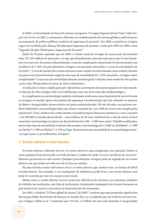 AGÊNCIA NACIONAL DE VIGILÂNCIA SANITÁRIA – ANVISA
118
A OMS e a Universidade de Harvard criaram o programa “Cirurgias Seguras Salvam Vidas” (Safe Sur-
gery save lives), em 2007, e assumiram a liderança no estabelecimento de normas globais e padronizações
na preparação de política públicas e práticas de segurança do paciente1
. Em 2008, a assistência cirúrgica
segura foi escolhida pela Aliança Mundial para Segurança do paciente, criada pela OMS em 2004, como
“Segundo Desafio Global para a Segurança do Paciente”.
Dados de 56 países apontam que em 2004, o volume anual de cirurgias de maior porte foi estimado
entre 187-281 milhões de operações2
, ou seja, aproximadamente, uma operação para cada 25 seres huma-
nos vivos por ano. Em países industrializados, a taxa de complicações importantes foi documentada com
incidência de 3-16% em procedimentos cirúrgicos em pacientes internados e a taxa de mortalidade em
0,4-0,8% 3,4
. Cerca de metade dos eventos adversos nestes estudos foi determinada como evitável. Estudos
em países em desenvolvimento sugerem uma taxa de mortalidade de 5-10% associada a cirurgias maior
complexidade5,6
e uma taxa de mortalidade durante anestesia geral é relatada como sendo tão alta quanto
1 para cada 100 pacientes em áreas da África subsaariana7
.
As infecções e outras complicações pós-operatórias acarretaram sérias preocupações em todo mundo.
A infecção do sítio cirúrgico (ISC) foi estabelecida como um novo indicador epidemiológico.
As complicações na anestesiologia também continuam sendo uma causa importante de morte durante
as cirurgias no mundo, apesar dos padrões de segurança e monitorização que têm reduzido os números
de óbitos e incapacidades desnecessárias em países industrializados. Há três décadas, um paciente sau-
dável submetido à anestesiologia tinha uma chance estimada de 1 em 5.000 de morrer por complicações
anestésicas8
. Com a melhora do conhecimento e de padronizações básicas na assistência, o risco caiu para
1 em 200.000 no mundo desenvolvido – uma melhora de 40 vezes. Infelizmente, a taxa de morte evitável
associada à anestesiologia em países em desenvolvimento é 100 – 1.000 vezes maior. Trabalhos publicados,
mostrando taxas de mortalidade evitáveis relacionadas à anestesiologia de 1:3.000 no Zimbábue9
, 1:1.900
na Zâmbia10
, 1:500 em Malaui11
e 1:150 no Togo7
demonstram uma necessidade de a anestesiologia tornar-
-se segura para os procedimentos cirúrgicos.
3	 Evento adverso x erro humano
O evento adverso é diferente do erro. O evento adverso é uma complicação não esperada. Define-se
como qualquer lesão provocada, ocorrida durante o cuidado de saúde. O erro é um desvio de um proce-
dimento que deveria ter sido correto. Qualquer procedimento cirúrgico pode ser seguido de um evento
adverso sem que tenha ocorrido erro de técnica ou conduta.
Há uma interface muito sutil entre o erro e o evento adverso, que, muitas vezes, os tornam de difícil
reconhecimento. Por exemplo, o uso inadequado de antibióticos pode levar a um evento adverso, mas
pode ter ocorrido por um erro na prescrição inicial.
Muitas vezes, o evento adverso ou erro ocorre por deficiência de estrutura, por péssimas condições
de trabalho nas instituições, por falta de medicações, treinamento inadequado de recursos humanos ou
pela ausência de recursos necessários ao financiamento do tratamento.
Em 2002, o relatório “O Ônus global da doença”, da OMS12
, mostrou que uma proporção significativa
das incapacidades decorrentes de doenças no mundo deve-se a condições que são tratáveis por interven-
ção cirúrgica. Debas et al.13
estimaram que 11% dos 1,5 bilhões de anos-vida ajustados à incapacidade
 