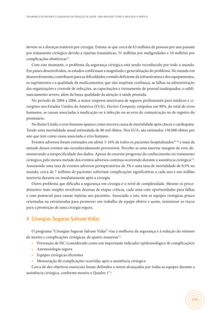SEGURANÇA DO PACIENTE E QUALIDADE EM SERVIÇOS DE SAÚDE: UMA REFLEXÃO TEÓRICA APLICADA À PRÁTICA
119
devem-se a doenças tratáveis por cirurgia. Estima-se que cerca de 63 milhões de pessoas por ano passam
por tratamento cirúrgico devido a injúrias traumáticas, 31 milhões por malignidades e 10 milhões por
complicações obstétricas14
.
Com este montante, o problema da segurança cirúrgica está sendo reconhecido por todo o mundo.
Em países desenvolvidos, os estudos confirmam a magnitude e generalização do problema. No mundo em
desenvolvimento,contribuemparaasdificuldadesoestadodeficientedainfraestruturaedosequipamentos,
os suprimentos e a qualidade de medicamentos, que não inspiram confiança, as falhas na administração
das organizações e controle de infecções, as capacitações e treinamento de pessoal inadequados, o subfi-
nanciamento severo, além da baixa qualidade da atenção à saúde prestada.
No período de 2004 a 2006, a maior empresa americana de seguros profissionais para médicos e ci-
rurgiões nos Estados Unidos da América (EUA), Doctors Company, estipulou em 90%, do total de erros
humanos, as causas associadas à medicação ou à infecção ou ao erro de comunicação ou de registro do
prontuário.
No Reino Unido, o erro humano aparece como terceira causa de mortalidade após câncer e cardiopatia.
Tendo uma mortalidade anual estimulada de 80 mil óbitos. Nos EUA, são estimados 150.000 óbitos por
ano que tem como causa associada o erro humano.
Eventos adversos foram estimados em afetar 3-16% de todos os pacientes hospitalizados15,16
e mais da
metade desses eventos são reconhecidamente preveníveis. Percebe-se uma enorme margem de erro, de-
monstrando a inespecificidade dos dados. Apesar do enorme progresso do conhecimento no tratamento
cirúrgico, pelo menos metade dos eventos adversos continua ocorrendo durante a assistência cirúrgica3,4
.
Assumindo uma taxa de eventos adversos perioperatórios de 3% e uma taxa de mortalidade de 0,5% no
mundo, cerca de 7 milhões de pacientes sofreriam complicações significativas a cada ano e um milhão
morreria durante ou imediatamente após a cirurgia.
Outro problema que dificulta a segurança em cirurgia é o nível de complexidade. Mesmo os proce-
dimentos mais simples envolvem dezenas de etapas críticas, cada uma com oportunidades para falhas
e com potencial para causar injúrias aos pacientes. Associado a isto, tem-se equipes cirúrgicas pouco
orientadas ou estruturadas para promover um trabalho de equipe efetivo e assim, minimizar os riscos
para a promoção de uma cirurgia segura.
4	 Cirurgias Seguras Salvam Vidas
O programa “Cirurgias Seguras Salvam Vidas” visa à melhoria da segurança e à redução do número
de mortes e complicações cirúrgicas, de quatro maneiras17
:
•	 Prevenção de ISC (considerado como um importante indicador epidemiológico de complicações)
•	 Anestesiologia segura
•	 Equipes cirúrgicas eficientes
•	 Mensuração de complicações ocorridas após a assistência cirúrgica
Cerca de dez objetivos essenciais foram definidos a serem alcançados por todas as equipes durante a
assistência cirúrgica, conforme mostra o Quadro 117
:
 