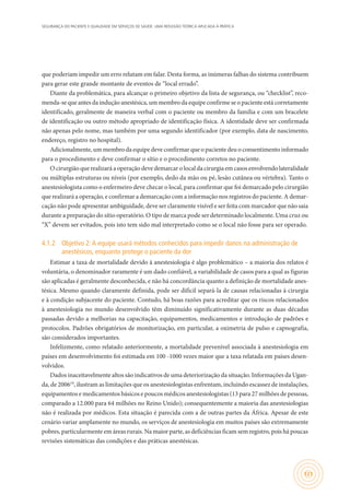SEGURANÇA DO PACIENTE E QUALIDADE EM SERVIÇOS DE SAÚDE: UMA REFLEXÃO TEÓRICA APLICADA À PRÁTICA
121
que poderiam impedir um erro relutam em falar. Desta forma, as inúmeras falhas do sistema contribuem
para gerar este grande montante de eventos de “local errado”.
Diante da problemática, para alcançar o primeiro objetivo da lista de segurança, ou “checklist”, reco-
menda-se que antes da indução anestésica, um membro da equipe confirme se o paciente está corretamente
identificado, geralmente de maneira verbal com o paciente ou membro da família e com um bracelete
de identificação ou outro método apropriado de identificação física. A identidade deve ser confirmada
não apenas pelo nome, mas também por uma segundo identificador (por exemplo, data de nascimento,
endereço, registro no hospital).
Adicionalmente, um membro da equipe deve confirmar que o paciente deu o consentimento informado
para o procedimento e deve confirmar o sítio e o procedimento corretos no paciente.
O cirurgião que realizará a operação deve demarcar o local da cirurgia em casos envolvendo lateralidade
ou múltiplas estruturas ou níveis (por exemplo, dedo da mão ou pé, lesão cutânea ou vértebra). Tanto o
anestesiologista como o enfermeiro deve checar o local, para confirmar que foi demarcado pelo cirurgião
que realizará a operação, e confirmar a demarcação com a informação nos registros do paciente. A demar-
cação não pode apresentar ambiguidade, deve ser claramente visível e ser feita com marcador que não saia
durante a preparação do sítio operatório. O tipo de marca pode ser determinado localmente. Uma cruz ou
“X” devem ser evitados, pois isto tem sido mal interpretado como se o local não fosse para ser operado.
4.1.2	 Objetivo 2:A equipe usará métodos conhecidos para impedir danos na administração de
anestésicos, enquanto protege o paciente da dor
Estimar a taxa de mortalidade devido à anestesiologia é algo problemático – a maioria dos relatos é
voluntária, o denominador raramente é um dado confiável, a variabilidade de casos para a qual as figuras
são aplicadas é geralmente desconhecida, e não há concordância quanto a definição de mortalidade anes-
tésica. Mesmo quando claramente definida, pode ser difícil separá-la de causas relacionadas à cirurgia
e à condição subjacente do paciente. Contudo, há boas razões para acreditar que os riscos relacionados
à anestesiologia no mundo desenvolvido têm diminuído significativamente durante as duas décadas
passadas devido a melhorias na capacitação, equipamentos, medicamentos e introdução de padrões e
protocolos. Padrões obrigatórios de monitorização, em particular, a oximetria de pulso e capnografia,
são considerados importantes.
Infelizmente, como relatado anteriormente, a mortalidade prevenível associada à anestesiologia em
países em desenvolvimento foi estimada em 100 -1000 vezes maior que a taxa relatada em países desen-
volvidos.
Dados inaceitavelmente altos são indicativos de uma deteriorização da situação. Informações da Ugan-
da, de 200619
, ilustram as limitações que os anestesiologistas enfrentam, incluindo escassez de instalações,
equipamentos e medicamentos básicos e poucos médicos anestesiologistas (13 para 27 milhões de pessoas,
comparado a 12.000 para 64 milhões no Reino Unido); consequentemente a maioria das anestesiologias
não é realizada por médicos. Esta situação é parecida com a de outras partes da África. Apesar de este
cenário variar amplamente no mundo, os serviços de anestesiologia em muitos países são extremamente
pobres, particularmente em áreas rurais. Na maior parte, as deficiências ficam sem registro, pois há poucas
revisões sistemáticas das condições e das práticas anestésicas.
 
