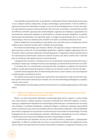 AGÊNCIA NACIONAL DE VIGILÂNCIA SANITÁRIA – ANVISA
122
A mortalidade perioperatória deve-se, geralmente, à combinação de fatores relacionados aos pacientes
(e suas condições médicas subjacentes), cirurgia, anestesiologia e gerenciamento. A fim de melhorar a
segurança dos pacientes submetidos à cirurgia, os serviços de anestesiologia devem se tornar mais segu-
ros, especialmente em países em desenvolvimento. Para isto torna-se necessário o investimento na forma
de melhorias, incluindo capacitação dos anestesiologistas, segurança nas instalações, equipamentos em
funcionamento, suprimento adequado de medicamentos e oximetria de pulso obrigatória. Os padrões
internacionais desempenham um importante papel, a exemplo de guias/manuais para os serviços de
anestesiologia e devem ser adotados pelos ministérios de saúde e sociedades profissionais locais.
Embora amplamente recomendada por especialistas como marcador precoce de hipoxemia, não há
evidências que a oximetria de pulso afete o resultado da anestesiologia.
No contexto da anestesiologia, para alcançar o objetivo 2 da segurança cirúrgica, é altamente recomen-
dado a presença contínua de um anestesiologista qualificado e vigilante. Oxigênio suplementar deve ser
fornecido a todos os pacientes submetidos à anestesiologia geral. A oxigenação tecidual e perfusão devem
ser continuamente monitorizadas usando um oxímetro de pulso com alarme variável, alto o suficiente
para ser ouvido por toda equipe presente na sala de operação.
A adequação das vias aéreas e ventilação devem ser monitorizadas continuamente pela observação e
auscultação. Sempre que a ventilação mecânica seja empregada, um alarme de desconexão deve ser usado.
A circulação deve ser monitorizada continuamente pela auscultação ou palpação dos batimentos
cardíacos ou pela apresentação da frequência cardíaca em um monitor cardíaco ou oxímetro de pulso.
A pressão arterial sanguínea deve ser determinada pelo menos a cada 5 minutos, com mais frequência
se indicado pelas circunstâncias clínicas.
Um método de mesuração da temperatura corporal deve estar disponível e usado em intervalos regu-
lares quando clinicamente indicado (por exemplo, nos casos de anestesiologia prolongada ou complexa,
crianças, entre outros).
A profundidade da anestesiologia (nível de consciência) deve ser avaliada regularmente por observação
clínica.
4.1.3	 Objetivo 3:A equipe reconhecerá e estará efetivamente preparada para perda de via aérea
ou de função respiratória que ameacem a vida
Manter a via aérea do paciente submetido à anestesiologia geral, pérvia e segura é o evento isolado
mais crítico durante a indução anestésica. O paciente anestesiado fica vulnerável à hipóxia e à bronco-
aspiração, completamente dependente da anestesiologia profissional para a manutenção das vias aéreas
e da ventilação. A ventilação inadequada, a intubação esofágica, a intubação e aspiração traqueal difícil
foram os mecanismos mais comuns de resultados adversos relacionados à respiração. A falta de habilidade
para manter a oxigenação em um paciente é uma das situações mais temidas em anestesiologia. O manejo
inadequado de uma via aérea bloqueada, incluindo a identificação inadequada de seu risco, continua a
contribuir para a prevenção da mortalidade associada à anestesiologia no mundo.
O reconhecimento pré-operatório de uma via aérea difícil permite a preparação e o planejamento
apropriados. As falhas na avaliação das vias aéreas e na previsão de problemas são amplamente aceitas
como os fatores mais importantes nos fracassos relacionados à ventilação e à oxigenação. Portanto, as vias
 