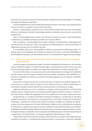 SEGURANÇA DO PACIENTE E QUALIDADE EM SERVIÇOS DE SAÚDE: UMA REFLEXÃO TEÓRICA APLICADA À PRÁTICA
123
aéreas de todos os pacientes devem ser minuciosamente avaliadas antes da anestesiologia e os resultados
da avaliação, devidamente registrados.
O anestesiologista deve ter uma estratégia planejada para manejar as vias aéreas e estar preparado para
executá-la, mesmo se a perda da via aérea não for previsível.
Quando o anestesiologista suspeitar de uma via aérea difícil, métodos alternativos de anestesiologia
devem ser considerados, incluindo anestesiologia regional ou intubação com o paciente consciente sob
anestesia local.
Todos os anestesiologistas devem manter suas técnicas de manejo de via aérea e estar familiarizados
e competentes nas múltiplas estratégias para lidar com vias aéreas difíceis.
Após a intubação, o anestesiologista deve sempre confirmar o posicionamento endotraqueal pela
ausculta dos sons da respiração, assim como daqueles da ventilação gástrica, e pela monitorização da
oxigenação do paciente com um oxímetro de pulso.
É recomendado, ainda, que o anestesiologista confirme o posicionamento endotraqueal após a in-
tubação, pelo uso do capnógrafo. Os resultados da avaliação da via aérea e a descrição da facilidade ou
da dificuldade da intubação, caso seja realizada, devem ser documentadas no registro de anestesiologia.
4.1.4	 Objetivo 4:A equipe reconhecerá e estará efetivamente preparada para o risco de grandes
perdas sanguíneas
A perda de sangue, principalmente, quando vinculada à instabilidade hemodinâmica, está associada
a piores resultados cirúrgicos. O controle da hemorragia e a atenuação de seus efeitos clínicos, por meio
da ressuscitação apropriada com fluidos, são componentes importantes do cuidado transoperatório.
O conceito clínico sobre a ressuscitação em um cenário de hipovolemia hemorrágica foi inicialmente
baseado em observações de campo de soldados feridos em combate. Atualmente, está estabelecida a im-
portância da reposição de volume em um paciente com perda sanguínea, seja com soluções cristaloides,
seja com sangue.
Sempre que necessário, pacientes que se apresentem para a cirurgia em um estado de depleção volu-
métrica devem ser tratados antes da cirurgia. O acesso endovenoso deve ser obtido imediatamente e a
ressuscitação iniciada de maneira eficiente para minimizar atrasos na realização da cirurgia.
Alguns procedimentos, tais como, a cesariana ou a cirurgia vascular de grande porte, envolvem perda
sanguínea maciça. O primeiro passo na atenuação de perda sanguínea durante a cirurgia é a sua preven-
ção. Clinicamente, os déficits de coagulação devem ser corrigidos antes da cirurgia, sempre que possível.
Frequentemente, se a cirurgia for realizada em situação de emergência, a recuperação pré-operatória
completa não é prática e nem desejável; a ressuscitação deve ser associada à cirurgia para interromper a
hemorragia. A reposição com volume inclui a infusão de soluções cristaloides e a transfusão de hemode-
rivados ou de outros expansores de volume. Há bastantes evidências sobre a efetividade das transfusões
de plasma fresco congelado para cada uma ou duas unidades de concentrado de hemácias no combate à
coagulopatia. Quando apropriado e disponível, mecanismos para a transfusão sanguínea podem ser usados.
Em algumas situações, é prudente o uso de compressas intraabdominais para controlar temporariamente
o sangramento e isto pode permitir a correção de coagulopatia, hiponatremias e acidose.
A hipovolemia representa um situação na qual a comunicação clara e irrestrita é essencial para otimizar
a assistência ao paciente. A coordenação da assistência durante a ressuscitação e a operação combinada
 