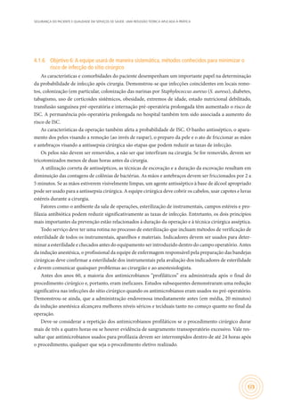 SEGURANÇA DO PACIENTE E QUALIDADE EM SERVIÇOS DE SAÚDE: UMA REFLEXÃO TEÓRICA APLICADA À PRÁTICA
125
4.1.6	 Objetivo 6:A equipe usará de maneira sistemática, métodos conhecidos para minimizar o
risco de infecção do sítio cirúrgico
As características e comorbidades do paciente desempenham um importante papel na determinação
da probabilidade de infecção após cirurgia. Demonstrou-se que infecções coincidentes em locais remo-
tos, colonização (em particular, colonização das narinas por Staphylococcus aureus (S. aureus), diabetes,
tabagismo, uso de corticoides sistêmicos, obesidade, extremos de idade, estado nutricional debilitado,
transfusão sanguínea pré-operatória e internação pré-operatória prolongada têm aumentado o risco de
ISC. A permanência pós-operatória prolongada no hospital também tem sido associada a aumento do
risco de ISC.
As características da operação também afeta a probabilidade de ISC. O banho antisséptico, o apara-
mento dos pelos visando a remoção (ao invés de raspar), o preparo da pele e o ato de friccionar as mãos
e antebraços visando a antissepsia cirúrgica são etapas que podem reduzir as taxas de infecção.
Os pelos não devem ser removidos, a não ser que interfiram na cirurgia. Se for removido, devem ser
tricotomizados menos de duas horas antes da cirurgia.
A utilização correta de antissépticos, as técnicas de escovação e a duração da escovação resultam em
diminuição das contagens de colônias de bactérias. As mãos e antebraços devem ser friccionados por 2 a
5 minutos. Se as mãos estiverem visivelmente limpas, um agente antisséptico à base de álcool apropriado
pode ser usado para a antissepsia cirúrgica. A equipe cirúrgica deve cobrir os cabelos, usar capotes e luvas
estéreis durante a cirurgia.
Fatores como o ambiente da sala de operações, esterilização de instrumentais, campos estéreis e pro-
filaxia antibiótica podem reduzir significativamente as taxas de infecção. Entretanto, os dois princípios
mais importantes da prevenção estão relacionados à duração da operação e à técnica cirúrgica asséptica.
Todo serviço deve ter uma rotina no processo de esterilização que incluam métodos de verificação de
esterilidade de todos os instrumentais, aparelhos e materiais. Indicadores devem ser usados para deter-
minar a esterilidade e checados antes do equipamento ser introduzido dentro do campo operatório. Antes
da indução anestésica, o profissional da equipe de enfermagem responsável pela preparação das bandejas
cirúrgicas deve confirmar a esterilidade dos instrumentais pela avaliação dos indicadores de esterilidade
e devem comunicar quaisquer problemas ao cirurgião e ao anestesiologista.
Antes dos anos 60, a maioria dos antimicrobianos “profiláticos” era administrada após o final do
procedimento cirúrgico e, portanto, eram ineficazes. Estudos subsequentes demonstraram uma redução
significativa nas infecções do sítio cirúrgico quando os antimicrobianos eram usados no pré-operatório.
Demonstrou-se ainda, que a administração endovenosa imediatamente antes (em média, 20 minutos)
da indução anestésica alcançava melhores níveis séricos e teciduais tanto no começo quanto no final da
operação.
Deve-se considerar a repetição dos antimicrobianos profiláticos se o procedimento cirúrgico durar
mais de três a quatro horas ou se houver evidência de sangramento transoperatório excessivo. Vale res-
saltar que antimicrobianos usados para profilaxia devem ser interrompidos dentro de até 24 horas após
o procedimento, qualquer que seja o procedimento eletivo realizado.
 