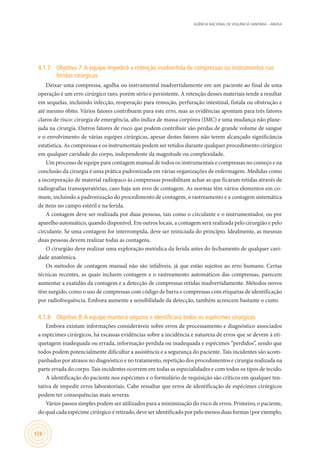 AGÊNCIA NACIONAL DE VIGILÂNCIA SANITÁRIA – ANVISA
126
4.1.7	 Objetivo 7:A equipe impedirá a retenção inadvertida de compressas ou instrumentos nas
feridas cirúrgicas
Deixar uma compressa, agulha ou instrumental inadvertidamente em um paciente ao final de uma
operação é um erro cirúrgico raro, porém sério e persistente. A retenção desses materiais tende a resultar
em sequelas, incluindo infecção, reoperação para remoção, perfuração intestinal, fístula ou obstrução e
até mesmo óbito. Vários fatores contribuem para este erro, mas as evidências apontam para três fatores
claros de risco: cirurgia de emergência, alto índice de massa corpórea (IMC) e uma mudança não plane-
jada na cirurgia. Outros fatores de risco que podem contribuir são perdas de grande volume de sangue
e o envolvimento de várias equipes cirúrgicas, apesar destes fatores não terem alcançado significância
estatística. As compressas e os instrumentais podem ser retidos durante qualquer procedimento cirúrgico
em qualquer cavidade do corpo, independente da magnitude ou complexidade.
Um processo de equipe para contagem manual de todos os instrumentais e compressas no começo e na
conclusão da cirurgia é uma prática padronizada em várias organizações de enfermagem. Medidas como
a incorporação de material radiopaco às compressas possibilitam achar as que ficaram retidas através de
radiografias transoperatórias, caso haja um erro de contagem. As normas têm vários elementos em co-
mum, incluindo a padronização do procedimento de contagem, o rastreamento e a contagem sistemática
de itens no campo estéril e na ferida.
A contagem deve ser realizada por duas pessoas, tais como o circulante e o instrumentador, ou por
aparelho automático, quando disponível. Em outros locais, a contagem será realizada pelo cirurgião e pelo
circulante. Se uma contagem for interrompida, deve ser reiniciada do princípio. Idealmente, as mesmas
duas pessoas devem realizar todas as contagens.
O cirurgião deve realizar uma exploração metódica da ferida antes do fechamento de qualquer cavi-
dade anatômica.
Os métodos de contagem manual não são infalíveis, já que estão sujeitos ao erro humano. Certas
técnicas recentes, as quais incluem contagem e o rastreamento automáticos das compressas, parecem
aumentar a exatidão da contagem e a detecção de compressas retidas inadvertidamente. Métodos novos
têm surgido, como o uso de compressas com código de barra e compressas com etiquetas de identificação
por radiofrequência. Embora aumente a sensibilidade da detecção, também acrescem bastante o custo.
4.1.8	 Objetivo 8:A equipe manterá seguros e identificará todos os espécimes cirúrgicos
Embora existam informações consideráveis sobre erros de processamento e diagnóstico associados
a espécimes cirúrgicos, há escassas evidências sobre a incidência e natureza de erros que se devem à eti-
quetagem inadequada ou errada, informação perdida ou inadequada e espécimes “perdidos”, sendo que
todos podem potencialmente dificultar a assistência e a segurança do paciente. Tais incidentes são acom-
panhados por atrasos no diagnóstico e no tratamento, repetição dos procedimentos e cirurgia realizada na
parte errada do corpo. Tais incidentes ocorrem em todas as especialidades e com todos os tipos de tecido.
A identificação do paciente nos espécimes e o formulário de requisição são críticos em qualquer ten-
tativa de impedir erros laboratoriais. Cabe ressaltar que erros de identificação de espécimes cirúrgicos
podem ter consequências mais severas.
Vários passos simples podem ser utilizados para a minimização do risco de erros. Primeiro, o paciente,
do qual cada espécime cirúrgico é retirado, deve ser identificado por pelo menos duas formas (por exemplo,
 
