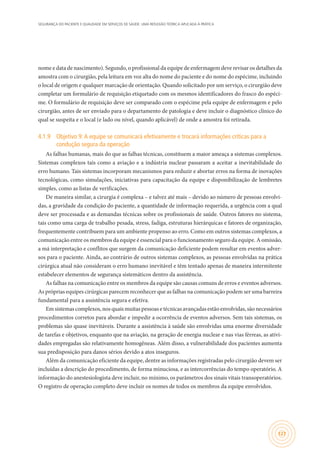 SEGURANÇA DO PACIENTE E QUALIDADE EM SERVIÇOS DE SAÚDE: UMA REFLEXÃO TEÓRICA APLICADA À PRÁTICA
127
nome e data de nascimento). Segundo, o profissional da equipe de enfermagem deve revisar os detalhes da
amostra com o cirurgião, pela leitura em voz alta do nome do paciente e do nome do espécime, incluindo
o local de origem e qualquer marcação de orientação. Quando solicitado por um serviço, o cirurgião deve
completar um formulário de requisição etiquetado com os mesmos identificadores do frasco do espéci-
me. O formulário de requisição deve ser comparado com o espécime pela equipe de enfermagem e pelo
cirurgião, antes de ser enviado para o departamento de patologia e deve incluir o diagnóstico clínico do
qual se suspeita e o local (e lado ou nível, quando aplicável) de onde a amostra foi retirada.
4.1.9	 Objetivo 9:A equipe se comunicará efetivamente e trocará informações críticas para a
condução segura da operação
As falhas humanas, mais do que as falhas técnicas, constituem a maior ameaça a sistemas complexos.
Sistemas complexos tais como a aviação e a indústria nuclear passaram a aceitar a inevitabilidade do
erro humano. Tais sistemas incorporam mecanismos para reduzir e abortar erros na forma de inovações
tecnológicas, como simulações, iniciativas para capacitação da equipe e disponibilização de lembretes
simples, como as listas de verificações.
De maneira similar, a cirurgia é complexa – e talvez até mais – devido ao número de pessoas envolvi-
das, a gravidade da condição do paciente, a quantidade de informação requerida, a urgência com a qual
deve ser processada e as demandas técnicas sobre os profissionais de saúde. Outros fatores no sistema,
tais como uma carga de trabalho pesada, stress, fadiga, estruturas hierárquicas e fatores de organização,
frequentemente contribuem para um ambiente propenso ao erro. Como em outros sistemas complexos, a
comunicação entre os membros da equipe é essencial para o funcionamento seguro da equipe. A omissão,
a má interpretação e conflitos que surgem da comunicação deficiente podem resultar em eventos adver-
sos para o paciente. Ainda, ao contrário de outros sistemas complexos, as pessoas envolvidas na prática
cirúrgica atual não consideram o erro humano inevitável e têm tentado apenas de maneira intermitente
estabelecer elementos de segurança sistemáticos dentro da assistência.
As falhas na comunicação entre os membros da equipe são causas comuns de erros e eventos adversos.
As próprias equipes cirúrgicas parecem reconhecer que as falhas na comunicação podem ser uma barreira
fundamental para a assistência segura e efetiva.
Em sistemas complexos, nos quais muitas pessoas e técnicas avançadas estão envolvidas, são necessários
procedimentos corretos para abordar e impedir a ocorrência de eventos adversos. Sem tais sistemas, os
problemas são quase inevitáveis. Durante a assistência à saúde são envolvidas uma enorme diversidade
de tarefas e objetivos, enquanto que na aviação, na geração de energia nuclear e nas vias férreas, as ativi-
dades empregadas são relativamente homogêneas. Além disso, a vulnerabilidade dos pacientes aumenta
sua predisposição para danos sérios devido a atos inseguros.
Além da comunicação eficiente da equipe, dentre as informações registradas pelo cirurgião devem ser
incluídas a descrição do procedimento, de forma minuciosa, e as intercorrências do tempo operatório. A
informação do anestesiologista deve incluir, no mínimo, os parâmetros dos sinais vitais transoperatórios.
O registro de operação completo deve incluir os nomes de todos os membros da equipe envolvidos.
 