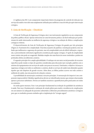 SEGURANÇA DO PACIENTE E QUALIDADE EM SERVIÇOS DE SAÚDE: UMA REFLEXÃO TEÓRICA APLICADA À PRÁTICA
129
A vigilância das ISC é um componente importante dentro do programa de controle de infecção nos
serviços de saúde e tem sido mais amplamente utilizada para melhorar a taxa de infecção após intervenção
cirúrgica.
5	 Lista de Verificação – CheckList
A Lista de Verificação de Segurança Cirúrgica não é um instrumento regulatório ou um componente
da política pública oficial. Apenas intenciona ser uma ferramenta prática e de fácil utilização por profis-
sionais de saúde interessados na melhoria da segurança cirúrgica e na redução de óbitos e complicações
cirúrgicas evitáveis.
O desenvolvimento da Lista de Verificação de Segurança Cirúrgica foi guiado por três princípios
(Figura 2). O primeiro foi a simplicidade. Uma lista exaustiva de padrões e orientações poderia criar um
fardo que melhoraria a segurança do paciente, mas tal complexidade seria de difícil utilização e expres-
são, e provavelmente enfrentaria significativa resistência pela equipe cirúrgica. O apelo da simplicidade
nesse cenário não pode ser exagerado. Medidas simples são mais fáceis de serem instituídas e podem ter
profundos efeitos em diferentes cenários.
O segundo princípio foi a ampla aplicabilidade. O enfoque em um meio social possuidor de recursos
específicos pode mudar os tipos de questões consideradas para discussão (por exemplo, padrões com o
mínimo de equipamentos em serviços de saúde com poucos recursos). Entretanto, o objetivo é alcançar a
segurança cirúrgica em todos os ambientes e cenários, desde os serviços de saúde mais abastados quanto
àqueles que não dispõem de grande recurso. Além disso, as falhas podem ocorrer em todo cenário e
ambiente de saúde, mas são passíveis de soluções comuns.
A possibilidade de mensuração constituiu o terceiro princípio. A mensuração do impacto é um com-
ponente imprescindível. Medidas significativas devem ser identificadas mesmo que estejam relacionadas
apenas a processos substitutos. Devem ser também razoáveis e quantificáveis pelos praticantes em todos
os contextos.
Só avalia quem mensura. Esse é um princípio fundamental na avaliação da qualidade da assistência
à saúde. Para isso é fundamental a realização de estudo piloto para medir a incidência de complicações
em um número (n) adequado de pacientes submetidos a diferentes procedimentos anestésico-cirúrgicos
para que os resultados possam avaliados após a implantação da “cirurgia segura”.
 