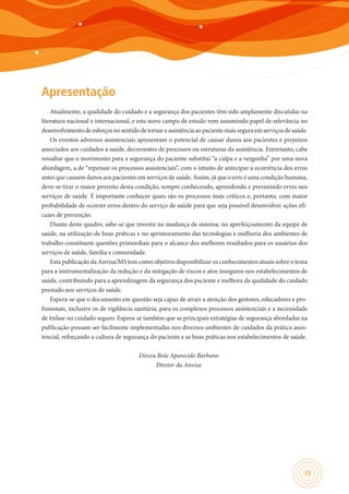13
Apresentação
Atualmente, a qualidade do cuidado e a segurança dos pacientes têm sido amplamente discutidas na
literatura nacional e internacional, e este novo campo de estudo vem assumindo papel de relevância no
desenvolvimentodeesforçosnosentidodetornaraassistênciaaopacientemaisseguraemserviçosdesaúde.
Os eventos adversos assistenciais apresentam o potencial de causar danos aos pacientes e prejuízos
associados aos cuidados à saúde, decorrentes de processos ou estruturas da assistência. Entretanto, cabe
ressaltar que o movimento para a segurança do paciente substitui “a culpa e a vergonha” por uma nova
abordagem, a de “repensar os processos assistenciais”, com o intuito de antecipar a ocorrência dos erros
antes que causem danos aos pacientes em serviços de saúde. Assim, já que o erro é uma condição humana,
deve-se tirar o maior proveito desta condição, sempre conhecendo, aprendendo e prevenindo erros nos
serviços de saúde. É importante conhecer quais são os processos mais críticos e, portanto, com maior
probabilidade de ocorrer erros dentro do serviço de saúde para que seja possível desenvolver ações efi-
cazes de prevenção.
Diante deste quadro, sabe-se que investir na mudança de sistema, no aperfeiçoamento da equipe de
saúde, na utilização de boas práticas e no aprimoramento das tecnologias e melhoria dos ambientes de
trabalho constituem questões primordiais para o alcance dos melhores resultados para os usuários dos
serviços de saúde, família e comunidade.
Esta publicação da Anvisa/MS tem como objetivo disponibilizar os conhecimentos atuais sobre o tema
para a instrumentalização da redução e da mitigação de riscos e atos inseguros nos estabelecimentos de
saúde, contribuindo para a aprendizagem da segurança dos paciente e melhora da qualidade do cuidado
prestado nos serviços de saúde.
Espera-se que o documento em questão seja capaz de atrair a atenção dos gestores, educadores e pro-
fissionais, inclusive os de vigilância sanitária, para os complexos processos assistenciais e a necessidade
de ênfase no cuidado seguro. Espera-se também que as principais estratégias de segurança abordadas na
publicação possam ser facilmente implementadas nos diversos ambientes de cuidados da prática assis-
tencial, reforçando a cultura de segurança do paciente e as boas práticas nos estabelecimentos de saúde.
Dirceu Brás Aparecido Barbano
Diretor da Anvisa
 