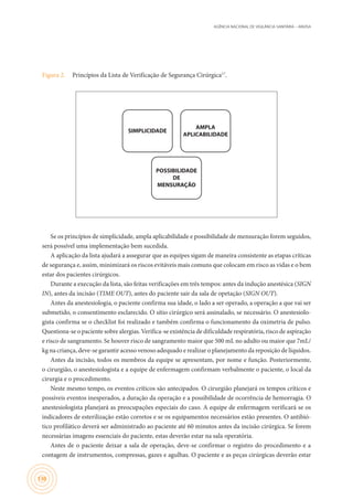 AGÊNCIA NACIONAL DE VIGILÂNCIA SANITÁRIA – ANVISA
130
Figura 2.	 Princípios da Lista de Verificação de Segurança Cirúrgica17
.
POSSIBILIDADE
DE
MENSURAÇÃO
SIMPLICIDADE
AMPLA
APLICABILIDADE
Se os princípios de simplicidade, ampla aplicabilidade e possibilidade de mensuração forem seguidos,
será possível uma implementação bem sucedida.
A aplicação da lista ajudará a assegurar que as equipes sigam de maneira consistente as etapas críticas
de segurança e, assim, minimizará os riscos evitáveis mais comuns que colocam em risco as vidas e o bem
estar dos pacientes cirúrgicos.
Durante a execução da lista, são feitas verificações em três tempos: antes da indução anestésica (SIGN
IN), antes da incisão (TIME OUT), antes do paciente sair da sala de opetação (SIGN OUT).
Antes da anestesiologia, o paciente confirma sua idade, o lado a ser operado, a operação a que vai ser
submetido, o consentimento esclarecido. O sítio cirúrgico será assinalado, se necessário. O anestesiolo-
gista confirma se o checklist foi realizado e também confirma o funcionamento da oximetria de pulso.
Questiona-se o paciente sobre alergias. Verifica-se existência de dificuldade respiratória, risco de aspiração
e risco de sangramento. Se houver risco de sangramento maior que 500 mL no adulto ou maior que 7mL/
kg na criança, deve-se garantir acesso venoso adequado e realizar o planejamento da reposição de líquidos.
Antes da incisão, todos os membros da equipe se apresentam, por nome e função. Posteriormente,
o cirurgião, o anestesiologista e a equipe de enfermagem confirmam verbalmente o paciente, o local da
cirurgia e o procedimento.
Neste mesmo tempo, os eventos críticos são antecipados. O cirurgião planejará os tempos críticos e
possíveis eventos inesperados, a duração da operação e a possibilidade de ocorrência de hemorragia. O
anestesiologista planejará as preocupações especiais do caso. A equipe de enfermagem verificará se os
indicadores de esterilização estão corretos e se os equipamentos necessários estão presentes. O antibió-
tico profilático deverá ser administrado ao paciente até 60 minutos antes da incisão cirúrgica. Se forem
necessárias imagens essenciais do paciente, estas deverão estar na sala operatória.
Antes de o paciente deixar a sala de operação, deve-se confirmar o registro do procedimento e a
contagem de instrumentos, compressas, gazes e agulhas. O paciente e as peças cirúrgicas deverão estar
 