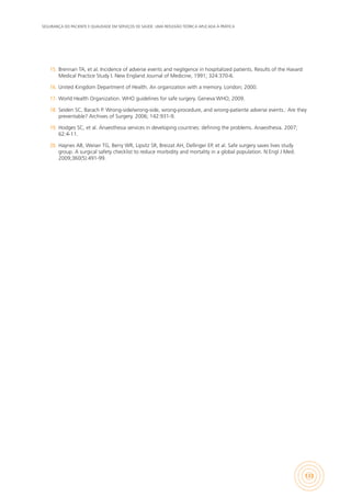 SEGURANÇA DO PACIENTE E QUALIDADE EM SERVIÇOS DE SAÚDE: UMA REFLEXÃO TEÓRICA APLICADA À PRÁTICA
133
15.	 Brennan TA, et al. Incidence of adverse events and negligence in hospitalized patients. Results of the Havard
Medical Practice Study I. New England Journal of Medicine, 1991; 324:370-6.
16.	 United Kingdom Department of Health. An organization with a memory. London; 2000.
17.	 World Health Organization. WHO guidelines for safe surgery. Geneva:WHO; 2009.
18.	 Seiden SC, Barach P. Wrong-side/wrong-side, wrong-procedure, and wrong-patiente adverse events.: Are they
preventable? Archives of Surgery. 2006; 142:931-9.
19.	 Hodges SC, et al. Anaesthesia services in developing countries: defining the problems. Anaesthesia. 2007;
62:4-11.
20.	 Haynes AB, Weiser TG, Berry WR, Lipsitz SR, Breizat AH, Dellinger EP, et al. Safe surgery saves lives study
group. A surgical safety checklist to reduce morbidity and mortality in a global population. N Engl J Med.
2009;360(5):491-99.
 
