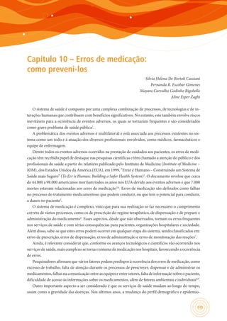 135
Capítulo 10 – Erros de medicação:
como preveni-los
Silvia Helena De Bortoli Cassiani
Fernanda R. Escobar Gimenes
Mayara Carvalho Godinho Rigobello
Aline Esper Zaghi
O sistema de saúde é composto por uma complexa combinação de processos, de tecnologias e de in-
terações humanas que contribuem com benefícios significativos. No entanto, este também envolve riscos
inevitáveis para a ocorrência de eventos adversos, os quais se tornaram frequentes e são considerados
como grave problema de saúde pública1
.
A problemática dos eventos adversos é multifatorial e está associada aos processos existentes no sis-
tema como um todo e à atuação dos diversos profissionais envolvidos, como médicos, farmacêuticos e
equipe de enfermagem.
Dentre todos os eventos adversos ocorridos na prestação de cuidados aos pacientes, os erros de medi-
cação têm recebido papel de destaque nas pesquisas científicas e têm chamado a atenção do público e dos
profissionais de saúde a partir do relatório publicado pelo Instituto de Medicina (Institute of Medicine –
IOM), dos Estados Unidos da América (EUA), em 1999, “Errar é Humano – Construindo um Sistema de
Saúde mais Seguro” (To Err is Human: Building a Safer Health System)2
. O documento revelou que cerca
de 44.000 a 98.000 americanos morriam todos os anos nos EUA devido aos eventos adversos e que 7.000
mortes estavam relacionadas aos erros de medicação3,4
. Erros de medicação são definidos como falhas
no processo do tratamento medicamentoso que podem conduzir, ou que tem o potencial para conduzir,
a danos no paciente5
.
O sistema de medicação é complexo, visto que para sua realização se faz necessário o cumprimento
correto de vários processos, como os de prescrição do regime terapêutico, de dispensação e de preparo e
administração do medicamento6
. Esses aspectos, desde que não observados, tornam os erros frequentes
nos serviços de saúde e com sérias consequências para pacientes, organizações hospitalares e sociedade.
Além disso, sabe-se que estes erros podem ocorrer em qualquer etapa do sistema, sendo classificados em:
erros de prescrição, erros de dispensação, erros de administração e erros de monitoração das reações7
.
Ainda, é relevante considerar que, conforme os avanços tecnológicos e científicos vão ocorrendo nos
serviços de saúde, mais complexo se torna o sistema de medicação nos hospitais, favorecendo a ocorrência
de erros.
Pesquisadores afirmam que vários fatores podem predispor à ocorrência dos erros de medicação, como
excesso de trabalho, falta de atenção durante os processos de prescrever, dispensar e de administrar os
medicamentos, falhas na comunicação entre as equipes e entre setores, falta de informação sobre o paciente,
dificuldade de acesso às informações sobre os medicamentos, além de fatores ambientais e individuais8,9
.
Outro importante aspecto a ser considerado é que os serviços de saúde mudam ao longo do tempo,
assim como a gravidade das doenças. Nos últimos anos, a mudança do perfil demográfico e epidemio-
 