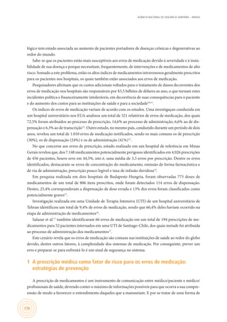 AGÊNCIA NACIONAL DE VIGILÂNCIA SANITÁRIA – ANVISA
136
lógico tem estado associada ao aumento de pacientes portadores de doenças crônicas e degenerativas ao
redor do mundo.
Sabe-se que os pacientes estão mais susceptíveis aos erros de medicação devido à severidade e à insta-
bilidade de sua doença e porque necessitam, frequentemente, de intervenções e de medicamentos de alto
risco. Somado a este problema, estão os altos índices de medicamentos intravenosos geralmente prescritos
para os pacientes nos hospitais, os quais também estão associados aos erros de medicação.
Pesquisadores afirmam que os custos adicionais voltados para o tratamento de danos decorrentes dos
erros de medicação nos hospitais são responsáveis por $3,5 bilhões de dólares ao ano, o que tornam estes
incidentes política e financeiramente intoleráveis, em decorrência de suas consequências para o paciente
e do aumento dos custos para as instituições de saúde e para a sociedade10,11
.
Os índices de erros de medicação variam de acordo com os estudos. Uma investigaçao conduzida em
um hospital universitário nos EUA analisou um total de 321 relatórios de erros de medicação, dos quais
72,5% foram atribuídos ao processo de prescrição, 14,6% ao processo de administração, 6,6% ao de dis-
pensação e 6,3% ao de transcrição12
. Outro estudo, no mesmo país, conduzido durante um período de dois
anos, revelou um total de 1.010 erros de medicação notificados, sendo os mais comuns os de prescrição
(30%), os de dispensação (24%) e os de administração (41%)13
.
No que concerne aos erros de prescrição, estudo realizado em um hospital de referência em Minas
Gerais revelou que, dos 7.148 medicamentos potencialmente perigosos identificados em 4.026 prescrições
de 456 pacientes, houve erro em 44,5%, isto é, uma média de 3,3 erros por prescrição. Dentre os erros
identificados, destacaram-se erros de concentração do medicamento, omissão de forma farmacêutica e
de via de administração, prescrição pouco legível e taxa de infusão duvidosa14
.
Em pesquisa realizada em dois hospitais de Budapeste-Hungria, foram observadas 775 doses de
medicamentos de um total de 806 itens prescritos, onde foram detectados 114 erros de dispensação.
Destes, 25,4% corresponderam a dispensação de dose errada e 13% dos erros foram classificados como
potencialmente graves15
.
Investigação realizada em uma Unidade de Terapia Intensiva (UTI) de um hospital universitário de
Tehran identificou um total de 9,4% de erros de medicação, sendo que 66,4% deles haviam ocorrido na
etapa de administração de medicamentos16
.
Salazar et al.17
também identificaram 66 erros de medicação em um total de 194 prescrições de me-
dicamentos para 52 pacientes internados em uma UTI de Santiago-Chile, dos quais metade foi atribuída
ao processo de administração dos medicamentos17
.
Este cenário revela que os erros de medicação são comuns nas instituições de saúde ao redor do globo
devido, dentre outros fatores, à complexidade dos sistemas de medicação. Por conseguinte, prever um
erro e preparar-se para enfrentá-lo é um sinal de segurança no sistema.
1	 A prescrição médica como fator de risco para os erros de medicação:
estratégias de prevenção
A prescrição de medicamentos é um instrumento de comunicação entre médico/paciente e médico/
profissionais de saúde, devendo conter o máximo de informações possíveis para que ocorra a sua compre-
ensão de modo a favorecer o entendimento daqueles que a manuseiam. E por se tratar de uma forma de
 