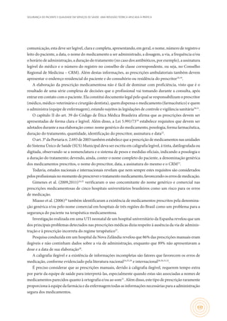 SEGURANÇA DO PACIENTE E QUALIDADE EM SERVIÇOS DE SAÚDE: UMA REFLEXÃO TEÓRICA APLICADA À PRÁTICA
137
comunicação, esta deve ser legível, clara e completa, apresentando, em geral, o nome, número de registro e
leito do paciente, a data, o nome do medicamento a ser administrado, a dosagem, a via, a frequência e/ou
o horário de administração, a duração do tratamento (no caso dos antibióticos, por exemplo), a assinatura
legível do médico e o número do registro no conselho de classe correspondente, ou seja, no Conselho
Regional de Medicina – CRM). Além destas informações, as prescrições ambulatoriais também devem
apresentar o endereço residencial do paciente e do consultório ou residência do prescritor18,19
.
A elaboração da prescrição medicamentosa não é fácil de dominar com proficiência, visto que é o
resultado de uma série complexa de decisões que o profissional vai tomando durante a consulta, após
entrar em contato com o paciente. Ela constitui documento legal pelo qual se responsabilizam o prescritor
(médico, médico-veterinário e cirurgião dentista), quem dispensa o medicamento (farmacêutico) e quem
o administra (equipe de enfermagem), estando sujeitos às legislações de controle e vigilância sanitária20,21
.
O capítulo II do art. 39 do Código de Ética Médica Brasileira afirma que as prescrições devem ser
apresentadas de forma clara e legível. Além disso, a Lei 5.991/7318
estabelece requisitos que devem ser
adotados durante a sua elaboração como: nome genérico do medicamento, posologia, forma farmacêutica,
duração do tratamento, quantidade, identificação do prescritor, assinatura e data22
.
O art. 3° da Portaria n. 2.693 de 2003 também estabelece que a prescrição de medicamentos nas unidades
do Sistema Único de Saúde (SUS) Municipal deva ser escrita em caligrafia legível, à tinta, datilografada ou
digitada, observando-se a nomenclatura e o sistema de pesos e medidas oficiais, indicando a posologia e
a duração do tratamento; devendo, ainda, conter o nome completo do paciente, a denominação genérica
dos medicamentos prescritos, o nome do prescritor, data, a assinatura do mesmo e o CRM23
.
Todavia, estudos nacionais e internacionais revelam que nem sempre estes requisitos são considerados
pelosprofissionaisnomomentodeprescreverotratamentomedicamento,favorecendooserrosdemedicação.
Gimenes et al. (2009,2011)24,25
verificaram o uso concomitante do nome genérico e comercial nas
prescrições medicamentosas de cinco hospitais universitários brasileiros como um risco para os erros
de medicação.
Miasso et al. (2006)26
também identificaram a existência de medicamentos prescritos pela denomina-
ção genérica e/ou pelo nome comercial em hospitais de três regiões do Brasil como um problema para a
segurança do paciente na terapêutica medicamentosa.
Investigação realizada em uma UTI neonatal de um hospital universitário da Espanha revelou que um
dos principais problemas detectados nas prescrições médicas dizia respeito à ausência da via de adminis-
tração e à prescrição incorreta do regime terapêutico27
.
Pesquisa conduzida em um hospital da Nova Zelândia revelou que 86% das prescrições manuais eram
ilegíveis e não continham dados sobre a via de administração, enquanto que 89% não apresentavam a
dose e a data de sua elaboração28
.
A caligrafia ilegível e a existência de informações incompletas são fatores que favorecem os erros de
medicação, conforme evidenciado pela literatura nacional24,25,29
e internacional28,30,31,32
.
É preciso considerar que as prescrições manuais, devido à caligrafia ilegível, requerem tempo extra
por parte da equipe de saúde para interpretá-las, especialmente quando estas são associadas a nomes de
medicamentos parecidos quanto à ortografia e/ou ao som31
. Além disso, este tipo de prescrição raramente
proporciona à equipe da farmácia e da enfermagem todas as informações necessárias para a administração
segura dos medicamentos.
 