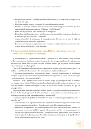 SEGURANÇA DO PACIENTE E QUALIDADE EM SERVIÇOS DE SAÚDE: UMA REFLEXÃO TEÓRICA APLICADA À PRÁTICA
139
•	 Expressar peso, volume e unidades por meio de sistemas métricos, especialmente na prescrição
das doses (ex: mg);
•	 Especificar, quando possível, o propósito da prescrição do medicamento;
•	 Enfatizar as diferenças existentes entre os nomes dos medicamentos parecidos entre si, por meio
da utilização de letras maiúsculas (ex: DOPamina x DoBUTamina)35
;
•	 Evitar prescrições verbais, salvo em situações de emergência;
•	 Diante da necessidade de prescrever verbalmente o medicamento, falar lentamente e distintamen-
te, e solicitar que o ouvinte repita a prescrição;
•	 Avaliar os benefícios da implantação da prescrição médica eletrônica nos serviços de saúde em
detrimento do alto custo de sua implantação;
•	 Proporcionar informações ao paciente sobre o propósito de cada medicamento, bem como sobre
o nome, a dose, a frequência e o uso adequado.
2	 A dispensação de medicamentos como fator de risco para os erros de
medicação: estratégias de prevenção
A principal função da assistência farmacêutica é a dispensação de medicamentos. Erros ocorridos
na dispensação podem significar o rompimento de um dos elos na segurança do uso de medicamentos,
mesmo que em grande parte não cause danos aos pacientes, uma vez que eles podem ser interceptados
pelos profissionais de enfermagem36
.
Os erros de dispensação podem ser definidos como uma discrepância entre a ordem escrita (prescrição
médica) e o atendimento dessa ordem pelos farmacêuticos e auxiliares de farmácia37
.
O sistema de dispensação deve ser organizado, seguro e tranquilo para que assim os profissionais
consigam assegurar que os medicamentos serão devidamente dispensados de acordo com as prescrições
e consequentemente evitar possíveis falhas38
.
James et al. (2009)39
, a partir de uma análise de sessenta artigos, que investigaram erros de dispensa-
ção em países como Estados Unidos, Austrália, Espanha e Brasil, concluíram que, em geral, esses erros
estão relacionados à dosagem, à rotulagem da droga e ao uso de medicamentos errados, ou seja, que não
foram prescritos.
As pesquisas sobre dispensação de medicamentos nos EUA e na Inglaterra apontam que a incidência
de erros de dispensação é por volta de 10%. Já no Brasil os estudos sobre os sistemas de dispensação de
medicamentos indicam taxas mais elevadas de erro, acima de 10%37
.
Os erros de dispensação podem ser prevenidos por meio da adoção de algumas práticas, como as
sugeridas por30,41
:
•	 Armazenar em locais seguros e diferenciados aqueles medicamentos que possam causar erros de-
sastrosos, usando sinais de alerta e alocando-os em locais diferenciados dos demais.
•	 Desenvolver e implementar procedimentos meticulosos para armazenar os medicamentos, ar-
mazenando-os em ordem alfabética segundo a denominação genérica – os armários e gaveteiros
deverão estar organizados de acordo com a forma farmacêutica, separando em áreas distintas os
diversos tipos de medicações, sejam elas sólidas orais, líquidos orais, injetáveis de grande e de pe-
queno volume e medicamento de uso tópico;
 