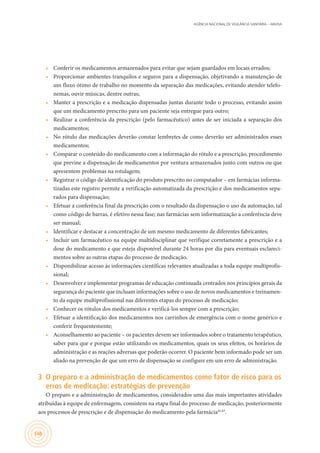 AGÊNCIA NACIONAL DE VIGILÂNCIA SANITÁRIA – ANVISA
140
•	 Conferir os medicamentos armazenados para evitar que sejam guardados em locais errados;
•	 Proporcionar ambientes tranquilos e seguros para a dispensação, objetivando a manutenção de
um fluxo ótimo de trabalho no momento da separação das medicações, evitando atender telefo-
nemas, ouvir músicas, dentre outras;
•	 Manter a prescrição e a medicação dispensadas juntas durante todo o processo, evitando assim
que um medicamento prescrito para um paciente seja entregue para outro;
•	 Realizar a conferência da prescrição (pelo farmacêutico) antes de ser iniciada a separação dos
medicamentos;
•	 No rótulo das medicações deverão constar lembretes de como deverão ser administrados esses
medicamentos;
•	 Comparar o conteúdo do medicamento com a informação do rótulo e a prescrição, procedimento
que previne a dispensação de medicamentos por ventura armazenados junto com outros ou que
apresentem problemas na rotulagem;
•	 Registrar o código de identificação do produto prescrito no computador – em farmácias informa-
tizadas este registro permite a verificação automatizada da prescrição e dos medicamentos sepa-
rados para dispensação;
•	 Efetuar a conferência final da prescrição com o resultado da dispensação o uso da automação, tal
como código de barras, é efetivo nessa fase; nas farmácias sem informatização a conferência deve
ser manual;
•	 Identificar e destacar a concentração de um mesmo medicamento de diferentes fabricantes;
•	 Incluir um farmacêutico na equipe multidisciplinar que verifique corretamente a prescrição e a
dose do medicamento e que esteja disponível durante 24 horas por dia para eventuais esclareci-
mentos sobre as outras etapas do processo de medicação.
•	 Disponibilizar acesso às informações científicas relevantes atualizadas a toda equipe multiprofis-
sional;
•	 Desenvolver e implementar programas de educação continuada centrados nos princípios gerais da
segurança do paciente que incluam informações sobre o uso de novos medicamentos e treinamen-
to da equipe multiprofissional nas diferentes etapas do processo de medicação;
•	 Conhecer os rótulos dos medicamentos e verificá-los sempre com a prescrição;
•	 Efetuar a identificação dos medicamentos nos carrinhos de emergência com o nome genérico e
conferir frequentemente;
•	 Aconselhamento ao paciente – os pacientes devem ser informados sobre o tratamento terapêutico,
saber para que e porque estão utilizando os medicamentos, quais os seus efeitos, os horários de
administração e as reações adversas que poderão ocorrer. O paciente bem informado pode ser um
aliado na prevenção de que um erro de dispensação se configure em um erro de administração.
3	 O preparo e a administração de medicamentos como fator de risco para os
erros de medicação: estratégias de prevenção
O preparo e a administração de medicamentos, considerados uma das mais importantes atividades
atribuídas à equipe de enfermagem, consistem na etapa final do processo de medicação, posteriormente
aos processos de prescrição e de dispensação do medicamento pela farmácia42,43
.
 