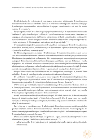 SEGURANÇA DO PACIENTE E QUALIDADE EM SERVIÇOS DE SAÚDE: UMA REFLEXÃO TEÓRICA APLICADA À PRÁTICA
141
Devido à atuação dos profissionais de enfermagem no preparo e administração de medicamentos,
muitos erros cometidos e não detectados no início ou no meio do sistema podem ser atribuídos à equipe
de enfermagem, intensificando a responsabilidade da equipe e transformando-a em uma das últimas
barreiras de prevenção26
.
Pesquisas publicadas em 2011 afirmam que o preparo e a administração de medicamentos são atividades
cotidianas da equipe de enfermagem e tal função é entendida como parte de uma rotina. Neste contexto,
a equipe de enfermagem costuma fazê-lo como tarefa simples, atribuída sem distinção a auxiliares, téc-
nicos ou enfermeiros. Porém, estes procedimentos demandam conhecimentos complexos e percebe-se a
existência frequente de dúvidas sobre a realização correta dessas atividades44,45
.
O erro de administração de medicamentos pode ser definido como qualquer desvio de procedimentos,
políticas e/ou melhores práticas para administração de medicamentos capazes de criar condições propícias
e consequências adversas para os pacientes46
.
Há diferentes tipos de erros de preparo e de administração de medicamentos, dentre os quais se pode
citar: medicamento incorretamente formulado ou manipulado antes da administração (reconstituição ou
diluição incorreta, associação de medicamentos física ou quimicamente incompatíveis); armazenamento
inadequado do medicamento; falha na técnica de assepsia; identificação incorreta do fármaco e escolha
inapropriada dos acessórios de infusão; administração do medicamento por via diferente da prescrita,
administração do medicamento em local errado, administração do medicamento em velocidade de infusão
incorreta e associação de medicamentos física ou quimicamente incompatíveis, dentre outros47
.
Pesquisa publicada em 2003 demonstra que 79% das conseqüências adversas para os pacientes foram
atribuídas a desvios de procedimentos durante a administração de medicamentos48
.
De acordo com pesquisadores de Londres as causas frequentes de erros na administração de medica-
mentos são prescrições ilegíveis, ordens verbais, erros de transcrição e de rotulagem inadequada, além de
fatores pessoais como a falta de conhecimento, fadiga, estresse, doença e distrações49
.
Outros fatores que contribuem para os erros de administração de medicamentos citados no estudo são
os fatores organizacionais, como falta de profissionais, armazenamento de medicamentos semelhantes no
mesmo lugar, ambiente não apropriado para o preparo das doses, como uma sala lotada e um carrinho
de medicação desorganizado e com excesso de medicamentos49
.
Causas semelhantes também foram identificadas pela Sociedade Americana de Farmacêuticos de
Sistemas de Saúde (American Society of Health-System Pharmacists), além de outras como, por exemplo,
utilização de abreviações inadequadas na prescrição médica, carga excessiva de trabalho e indisponibi-
lidade de medicamentos51
.
Para evitar que os erros de preparo e de administração de medicamentos ocorram é imprescindível
que haja uma visão ampliada do sistema de medicação e de cada um dos seus processos por parte dos
profissionais da equipe de enfermagem, contribuindo para que a terapêutica medicamentosa seja cumprida
de maneira eficiente, responsável e segura 26,51
.
Diante deste cenário, algumas estratégias são apontadas, a seguir, com a finalidade de prevenir os erros
relacionados ao preparo e à administração dos medicamentos46,49,51
:
•	 Adotar as medidas de preveção de erros de medicação relacionados à prescrição médica citados
anteriormente;
 