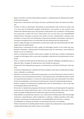 AGÊNCIA NACIONAL DE VIGILÂNCIA SANITÁRIA – ANVISA
142
•	 Seguir as normas e as rotinas relacionadas ao preparo e a administração de medicamentos estabe-
lecidos pela instituição;
•	 Proporcionar conhecimento das funções de todos os profissionais dentro do sistema de medica-
ção;
•	 Verificar se todas as informaçãos relacionadas ao procedimento estão corretas de acordo com
os 9 certos antes de administrar qualquer medicamento a um paciente, ou seja: paciente certo
(utilizar dois identificadores para cada paciente), medicamento certo (confirmar o medicamento
com a prescrição e conferir três vezes o rótulo), dose certa, via certa, hora certa, compatibilidade
medicamentosa, orientação ao paciente certa, direito a recusar o medicamento e anotação certa.
Certificar-se de que todas essas informações estejam documentadas corretamente, sendo que in-
formações incompletas devem ser esclarecidas antes da administração do medicamento;
•	 Adotar a dupla checagem do medicamento na prescrição médica por dois profissionais de enfer-
magem antes da administração;
•	 Proporcionar o treinamento de toda a equipe de enfermagem quanto ao uso correto dos equi-
pamentos destinados à administração de medicamentos pela via intravenosa, como bombas de
infusão, em uso na instituição;
•	 Adotar a comunicação eficiente e direta entre as equipes, de modo que os médicos comuniquem
à equipe de enfermagem sobre a prescrição de qualquer medicamento não padronizado na insti-
tuição;
•	 Evitar a compra de medicamentos de fabricantes que utilizam embalagens semelhantes para os
diferentes tipos e dosagens de medicamentos como medida de segurança;
•	 Proporcionar local adequado para preparar os medicamentos, sem fontes de distração e interrup-
ções;
•	 Armazenar adequadamente e identificar de forma completa e clara todos os medicamentos dispo-
níveis e utilizados na instituição;
•	 Identificar corretamente os medicamentos preparados (com nome do paciente, número do leito e
enfermaria, nome do medicamento, horário e via de administração, velocidade de infusão, iniciais
do responsável pelo preparo), e os frascos de medicamentos que serão armazenados (com data e
horário da manipulação, concentração do medicamento, iniciais do responsável pelo preparo);
•	 Realizar o preparo do medicamento imediatamente antes da administração, a não ser que haja
recomendação diferente do fabricante;
•	 Desenvolver e implementar programas de educação centrados nos princípios gerais da segurança
do paciente que incluam informações sobre o uso de novos medicamentos, bem como o treina-
mento da equipe multiprofissional nas diferentes etapas do sistema de medicação;
•	 Disponibilizar aos profissionais materiais com conhecimentos fundamentais sobre farmacologia
(indicações, contraindicações, efeitos terapêuticos e colaterais, cuidados específicos sobre admi-
nistração e monitoração de medicamentos) e incompatibilidade entre fármacos e soluções;
•	 Ter habilidade na realização de cálculos e na mensuração das doses, com exatidão;
•	 Utilizar instrumentos de medida padrão durante o preparo dos medicamentos (copos graduados,
seringas milimetradas) para medir as doses com exatidão;
 