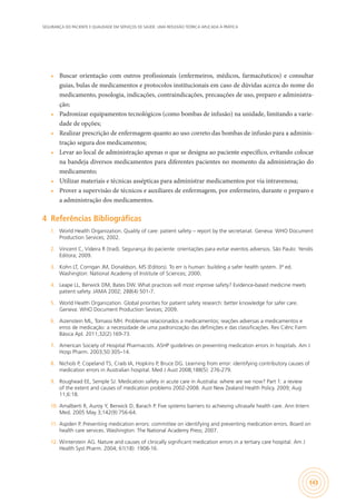 SEGURANÇA DO PACIENTE E QUALIDADE EM SERVIÇOS DE SAÚDE: UMA REFLEXÃO TEÓRICA APLICADA À PRÁTICA
143
•	 Buscar orientação com outros profissionais (enfermeiros, médicos, farmacêuticos) e consultar
guias, bulas de medicamentos e protocolos institucionais em caso de dúvidas acerca do nome do
medicamento, posologia, indicações, contraindicações, precauções de uso, preparo e administra-
ção;
•	 Padronizar equipamentos tecnológicos (como bombas de infusão) na unidade, limitando a varie-
dade de opções;
•	 Realizar prescrição de enfermagem quanto ao uso correto das bombas de infusão para a adminis-
tração segura dos medicamentos;
•	 Levar ao local de administração apenas o que se designa ao paciente específico, evitando colocar
na bandeja diversos medicamentos para diferentes pacientes no momento da administração do
medicamento;
•	 Utilizar materiais e técnicas assépticas para administrar medicamentos por via intravenosa;
•	 Prover a supervisão de técnicos e auxiliares de enfermagem, por enfermeiro, durante o preparo e
a administração dos medicamentos.
4	 Referências Bibliográficas
1.	 World Health Organization. Quality of care: patient safety – report by the secretariat. Geneva: WHO Document
Production Services; 2002.
2.	 Vincent C, Videira R (trad). Segurança do paciente: orientações para evitar eventos adversos. São Paulo: Yendis
Editora; 2009.
3.	 Kohn LT, Corrigan JM, Donaldson, MS (Editors). To err is human: building a safer health system. 3ª ed.
Washington: National Academy of Institute of Sciences; 2000.
4.	 Leape LL, Berwick DM, Bates DW. What practices will most improve safety? Evidence-based medicine meets
patient safety. JAMA 2002; 288(4) 501-7.
5.	 World Health Organization. Global priorities for patient safety research: better knowledge for safer care.
Geneva: WHO Document Production Sevices; 2009.
6.	 Aizenstein ML, Tomassi MH. Problemas relacionados a medicamentos; reações adversas a medicamentos e
erros de medicação: a necessidade de uma padronização das definições e das classificações. Rev Ciênc Farm
Básica Apl. 2011;32(2):169-73.
7.	 American Society of Hospital Pharmacists. ASHP guidelines on preventing medication errors in hospitals. Am J
Hosp Pharm. 2003;50:305–14.
8.	 Nichols P, Copeland TS, Craib IA, Hopkins P, Bruce DG. Learning from error: identifying contributory causes of
medication errors in Australian hospital. Med J Aust 2008;188(5): 276-279.
9.	 Roughead EE, Semple SJ. Medication safety in acute care in Australia: where are we now? Part 1: a review
of the extent and causes of medication problems 2002-2008. Aust New Zealand Health Policy. 2009; Aug
11;6:18.
10.	 Amalberti R, Auroy Y, Berwick D, Barach P. Five systems barriers to achieving ultrasafe health care. Ann Intern
Med. 2005 May 3;142(9):756-64.
11.	 Aspden P. Preventing medication errors: committee on identifying and preventing medication errors. Board on
health care services. Washington: The National Academy Press; 2007.
12.	 Winterstein AG. Nature and causes of clinically significant medication errors in a tertiary care hospital. Am J
Health Syst Pharm. 2004; 61(18): 1908-16.
 